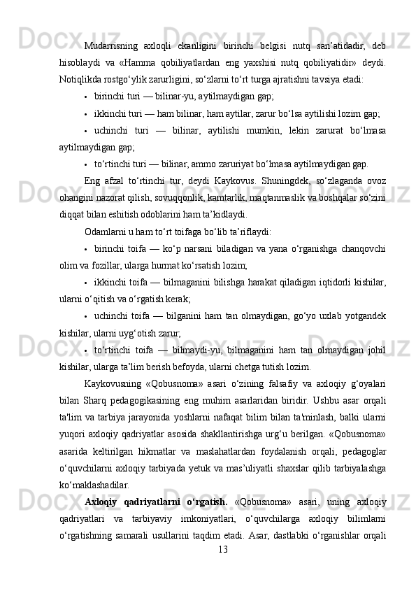 Mudarrisning   axloqli   ekanligini   birinchi   belgisi   nutq   san’atidadir,   deb
hisoblaydi   va   «Hamma   qobiliyatlardan   eng   yaxshisi   nutq   qobiliyatidir»   deydi.
Notiqlikda rostgo‘ylik zarurligini, so‘zlarni to‘rt turga ajratishni tavsiya etadi:
 birinchi turi — bilinar-yu, aytilmaydigan gap;
 ikkinchi turi — ham bilinar, ham aytilar, zarur bo‘lsa aytilishi lozim gap;
 uchinchi   turi   —   bilinar,   aytilishi   mumkin,   lekin   zarurat   bo‘lmasa
aytilmaydigan gap;
 to‘rtinchi turi — bilinar, ammo zaruriyat bo‘lmasa aytilmaydigan gap.
Eng   afzal   to‘rtinchi   tur,   deydi   Kaykovus.   Shuningdek,   so‘zlaganda   ovoz
ohangini nazorat qilish, sovuqqonlik, kamtarlik, maqtanmaslik va boshqalar so‘zini
diqqat bilan eshitish odoblarini ham ta’kidlaydi.
Odamlarni u ham to‘rt toifaga bo‘lib ta’riflaydi:
 birinchi   toifa   —   ko‘p   narsani   biladigan   va   yana   o‘rganishga   chanqovchi
olim va fozillar, ularga hurmat ko‘rsatish lozim;
 ikkinchi toifa — bilmaganini bilishga harakat qiladigan iqtidorli kishilar,
ularni o‘qitish va o‘rgatish kerak;
 uchinchi   toifa   —   bilganini   ham   tan   olmaydigan,   go‘yo   uxlab   yotgandek
kishilar, ularni uyg‘otish zarur;
 to‘rtinchi   toifa   —   bilmaydi-yu,   bilmaganini   ham   tan   olmaydigan   johil
kishilar, ularga ta’lim berish befoyda, ularni chetga tutish lozim.
Kaykovusning   «Qobusnoma»   asari   o‘zining   falsafiy   va   axloqiy   g‘oyalari
bilan   Sharq   pedagogikasining   eng   muhim   asarlaridan   biridir.   Ushbu   asar   orqali
ta'lim   va   tarbiya   jarayonida   yoshlarni   nafaqat   bilim   bilan   ta'minlash,   balki   ularni
yuqori   axloqiy   qadriyatlar   asosida   shakllantirishga   urg‘u   berilgan.   «Qobusnoma»
asarida   keltirilgan   hikmatlar   va   maslahatlardan   foydalanish   orqali,   pedagoglar
o‘quvchilarni   axloqiy   tarbiyada   yetuk   va   mas’uliyatli   shaxslar   qilib   tarbiyalashga
ko‘maklashadilar.
Axloqiy   qadriyatlarni   o‘rgatish.   «Qobusnoma»   asari,   uning   axloqiy
qadriyatlari   va   tarbiyaviy   imkoniyatlari,   o‘quvchilarga   axloqiy   bilimlarni
o‘rgatishning   samarali   usullarini   taqdim   etadi.   Asar,   dastlabki   o‘rganishlar   orqali
13 