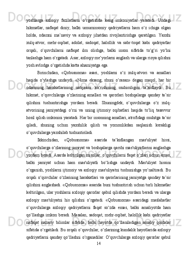 yoshlarga   axloqiy   fazilatlarni   o‘rgatishda   keng   imkoniyatlar   yaratadi.   Undagi
hikmatlar,   nafaqat   diniy,   balki   umuminsoniy   qadriyatlarni   ham   o‘z   ichiga   olgan
holda,   odamni   ma’naviy   va   axloqiy   jihatdan   rivojlantirishga   qaratilgan.   Yaxshi
xulq-atvor,   mehr-oqibat,   adolat,   sadoqat,   halollik   va   sabr-toqat   kabi   qadriyatlar
orqali,   o‘quvchilarni   nafaqat   ilm   olishga,   balki   inson   sifatida   to‘g‘ri   yo‘lni
tanlashga ham o‘rgatadi. Asar, axloqiy me’yorlarni anglash va ularga rioya qilishni
yosh avlodga o‘rgatishda katta ahamiyatga ega.
Birinchidan,   «Qobusnoma»   asari,   yoshlarni   o‘z   xulq-atvori   va   amallari
haqida   o‘ylashga   undaydi.   «Nima   eksang,   shuni   o‘rasan»   degan   maqol,   har   bir
odamning   harakatlarining   natijasini   ko‘rishining   muhimligini   ta’kidlaydi.   Bu
hikmat,   o‘quvchilarga   o‘zlarining   amallari   va   qarorlari   boshqalarga   qanday   ta’sir
qilishini   tushuntirishga   yordam   beradi.   Shuningdek,   o‘quvchilarga   o‘z   xulq-
atvorining   jamiyatdagi   o‘rni   va   uning   ijtimoiy   oqibatlari   haqida   to‘liq   tasavvur
hosil qilish imkonini yaratadi. Har bir insonning amallari, atrofidagi muhitga ta’sir
qiladi,   shuning   uchun   yaxshilik   qilish   va   yomonlikdan   saqlanish   kerakligi
o‘quvchilarga yaxshilab tushuntiriladi.
Ikkinchidan,   «Qobusnoma»   asarida   ta’kidlangan   mas'uliyat   hissi,
o‘quvchilarga o‘zlarining jamiyat va boshqalarga qarshi mas'uliyatlarini anglashga
yordam beradi. Asarda keltirilgan misollar, o‘quvchilarni faqat o‘zlari uchun emas,
balki   jamiyat   uchun   ham   mas'uliyatli   bo‘lishga   undaydi.   Mas'uliyat   hissini
o‘rganish,  yoshlarni   ijtimoiy  va axloqiy  mas'uliyatni   tushunishga  yo‘naltiradi. Bu
orqali  o‘quvchilar o‘zlarining harakatlari va qarorlarining jamiyatga qanday ta’sir
qilishini anglashadi. «Qobusnoma» asarida buni tushuntirish uchun turli hikmatlar
keltirilgan, ular yoshlarni axloqiy qarorlar qabul qilishda yordam beradi va ularga
axloqiy   mas'uliyatni   his   qilishni   o‘rgatadi.   «Qobusnoma»   asaridagi   maslahatlar
o‘quvchilarga   axloqiy   qadriyatlarni   faqat   so‘zda   emas,   balki   amaliyotda   ham
qo‘llashga  imkon beradi. Masalan,  sadoqat, mehr-oqibat, halollik kabi  qadriyatlar
nafaqat   nazariy   bilimlar   sifatida,   balki   hayotda   qo‘llaniladigan   amaliy   qoidalar
sifatida o‘rgatiladi. Bu orqali o‘quvchilar, o‘zlarining kundalik hayotlarida axloqiy
qadriyatlarni qanday qo‘llashni o‘rganadilar. O‘quvchilarga axloqiy qarorlar qabul
14 