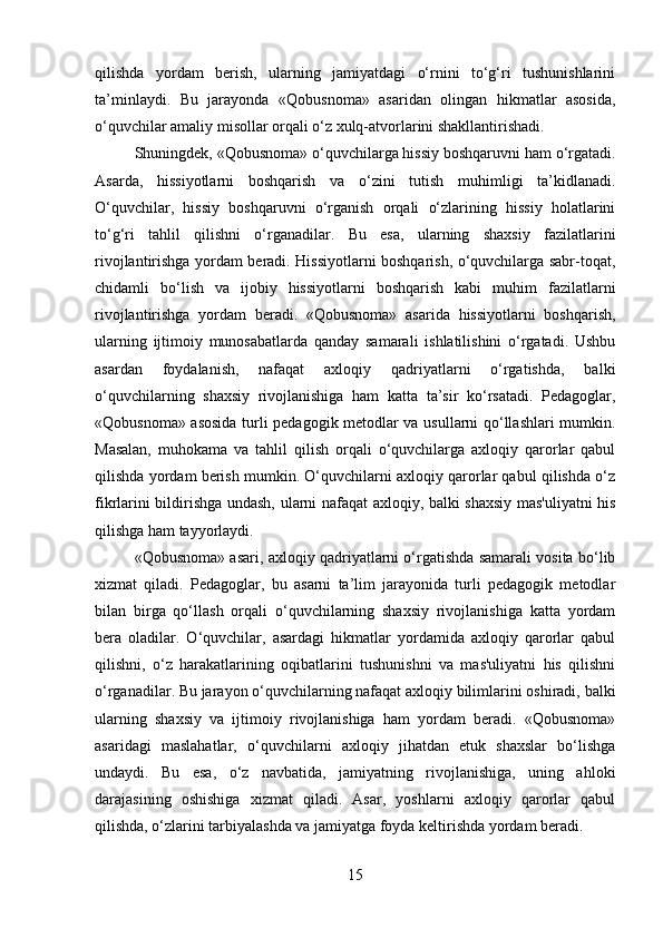 qilishda   yordam   berish,   ularning   jamiyatdagi   o‘rnini   to‘g‘ri   tushunishlarini
ta’minlaydi.   Bu   jarayonda   «Qobusnoma»   asaridan   olingan   hikmatlar   asosida,
o‘quvchilar amaliy misollar orqali o‘z xulq-atvorlarini shakllantirishadi.
Shuningdek, «Qobusnoma» o‘quvchilarga hissiy boshqaruvni ham o‘rgatadi.
Asarda,   hissiyotlarni   boshqarish   va   o‘zini   tutish   muhimligi   ta’kidlanadi.
O‘quvchilar,   hissiy   boshqaruvni   o‘rganish   orqali   o‘zlarining   hissiy   holatlarini
to‘g‘ri   tahlil   qilishni   o‘rganadilar.   Bu   esa,   ularning   shaxsiy   fazilatlarini
rivojlantirishga yordam beradi. Hissiyotlarni boshqarish, o‘quvchilarga sabr-toqat,
chidamli   bo‘lish   va   ijobiy   hissiyotlarni   boshqarish   kabi   muhim   fazilatlarni
rivojlantirishga   yordam   beradi.   «Qobusnoma»   asarida   hissiyotlarni   boshqarish,
ularning   ijtimoiy   munosabatlarda   qanday   samarali   ishlatilishini   o‘rgatadi.   Ushbu
asardan   foydalanish,   nafaqat   axloqiy   qadriyatlarni   o‘rgatishda,   balki
o‘quvchilarning   shaxsiy   rivojlanishiga   ham   katta   ta’sir   ko‘rsatadi.   Pedagoglar,
«Qobusnoma» asosida turli pedagogik metodlar va usullarni qo‘llashlari mumkin.
Masalan,   muhokama   va   tahlil   qilish   orqali   o‘quvchilarga   axloqiy   qarorlar   qabul
qilishda yordam berish mumkin. O‘quvchilarni axloqiy qarorlar qabul qilishda o‘z
fikrlarini bildirishga undash, ularni nafaqat axloqiy, balki shaxsiy mas'uliyatni his
qilishga ham tayyorlaydi.
«Qobusnoma» asari, axloqiy qadriyatlarni o‘rgatishda samarali vosita bo‘lib
xizmat   qiladi.   Pedagoglar,   bu   asarni   ta’lim   jarayonida   turli   pedagogik   metodlar
bilan   birga   qo‘llash   orqali   o‘quvchilarning   shaxsiy   rivojlanishiga   katta   yordam
bera   oladilar.   O‘quvchilar,   asardagi   hikmatlar   yordamida   axloqiy   qarorlar   qabul
qilishni,   o‘z   harakatlarining   oqibatlarini   tushunishni   va   mas'uliyatni   his   qilishni
o‘rganadilar. Bu jarayon o‘quvchilarning nafaqat axloqiy bilimlarini oshiradi, balki
ularning   shaxsiy   va   ijtimoiy   rivojlanishiga   ham   yordam   beradi.   «Qobusnoma»
asaridagi   maslahatlar,   o‘quvchilarni   axloqiy   jihatdan   etuk   shaxslar   bo‘lishga
undaydi.   Bu   esa,   o‘z   navbatida,   jamiyatning   rivojlanishiga,   uning   ahloki
darajasining   oshishiga   xizmat   qiladi.   Asar,   yoshlarni   axloqiy   qarorlar   qabul
qilishda, o‘zlarini tarbiyalashda va jamiyatga foyda keltirishda yordam beradi.
15 