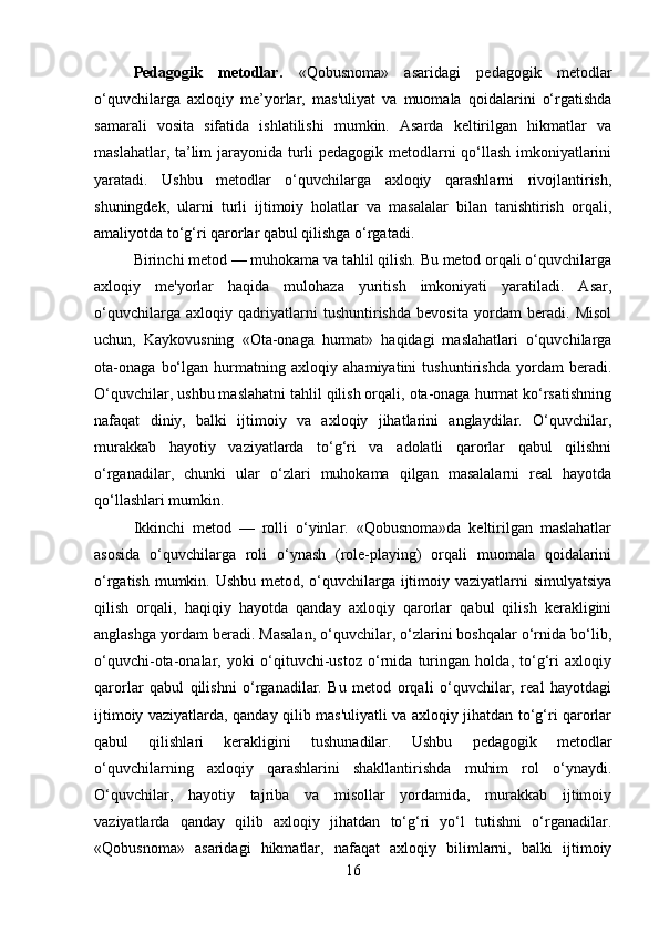 Pedagogik   metodlar.   «Qobusnoma»   asaridagi   pedagogik   metodlar
o‘quvchilarga   axloqiy   me’yorlar,   mas'uliyat   va   muomala   qoidalarini   o‘rgatishda
samarali   vosita   sifatida   ishlatilishi   mumkin.   Asarda   keltirilgan   hikmatlar   va
maslahatlar, ta’lim jarayonida turli pedagogik metodlarni qo‘llash imkoniyatlarini
yaratadi.   Ushbu   metodlar   o‘quvchilarga   axloqiy   qarashlarni   rivojlantirish,
shuningdek,   ularni   turli   ijtimoiy   holatlar   va   masalalar   bilan   tanishtirish   orqali,
amaliyotda to‘g‘ri qarorlar qabul qilishga o‘rgatadi.
Birinchi metod — muhokama va tahlil qilish. Bu metod orqali o‘quvchilarga
axloqiy   me'yorlar   haqida   mulohaza   yuritish   imkoniyati   yaratiladi.   Asar,
o‘quvchilarga   axloqiy   qadriyatlarni   tushuntirishda   bevosita   yordam   beradi.   Misol
uchun,   Kaykovusning   «Ota-onaga   hurmat»   haqidagi   maslahatlari   o‘quvchilarga
ota-onaga   bo‘lgan   hurmatning   axloqiy   ahamiyatini   tushuntirishda   yordam   beradi.
O‘quvchilar, ushbu maslahatni tahlil qilish orqali, ota-onaga hurmat ko‘rsatishning
nafaqat   diniy,   balki   ijtimoiy   va   axloqiy   jihatlarini   anglaydilar.   O‘quvchilar,
murakkab   hayotiy   vaziyatlarda   to‘g‘ri   va   adolatli   qarorlar   qabul   qilishni
o‘rganadilar,   chunki   ular   o‘zlari   muhokama   qilgan   masalalarni   real   hayotda
qo‘llashlari mumkin.
Ikkinchi   metod   —   rolli   o‘yinlar.   «Qobusnoma»da   keltirilgan   maslahatlar
asosida   o‘quvchilarga   roli   o‘ynash   (role-playing)   orqali   muomala   qoidalarini
o‘rgatish mumkin. Ushbu metod, o‘quvchilarga ijtimoiy vaziyatlarni simulyatsiya
qilish   orqali,   haqiqiy   hayotda   qanday   axloqiy   qarorlar   qabul   qilish   kerakligini
anglashga yordam beradi. Masalan, o‘quvchilar, o‘zlarini boshqalar o‘rnida bo‘lib,
o‘quvchi-ota-onalar,   yoki   o‘qituvchi-ustoz   o‘rnida   turingan   holda,   to‘g‘ri   axloqiy
qarorlar   qabul   qilishni   o‘rganadilar.   Bu   metod   orqali   o‘quvchilar,   real   hayotdagi
ijtimoiy vaziyatlarda, qanday qilib mas'uliyatli va axloqiy jihatdan to‘g‘ri qarorlar
qabul   qilishlari   kerakligini   tushunadilar.   Ushbu   pedagogik   metodlar
o‘quvchilarning   axloqiy   qarashlarini   shakllantirishda   muhim   rol   o‘ynaydi.
O‘quvchilar,   hayotiy   tajriba   va   misollar   yordamida,   murakkab   ijtimoiy
vaziyatlarda   qanday   qilib   axloqiy   jihatdan   to‘g‘ri   yo‘l   tutishni   o‘rganadilar.
«Qobusnoma»   asaridagi   hikmatlar,   nafaqat   axloqiy   bilimlarni,   balki   ijtimoiy
16 