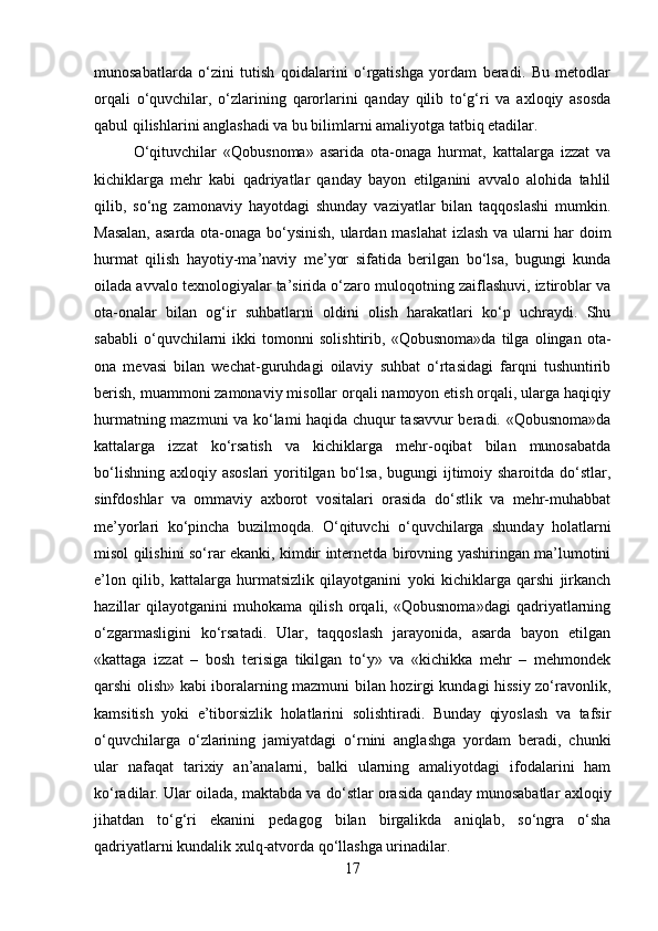munosabatlarda   o‘zini   tutish   qoidalarini   o‘rgatishga   yordam   beradi.   Bu   metodlar
orqali   o‘quvchilar,   o‘zlarining   qarorlarini   qanday   qilib   to‘g‘ri   va   axloqiy   asosda
qabul qilishlarini anglashadi va bu bilimlarni amaliyotga tatbiq etadilar.
O‘qituvchilar   «Qobusnoma»   asarida   ota-onaga   hurmat,   kattalarga   izzat   va
kichiklarga   mehr   kabi   qadriyatlar   qanday   bayon   etilganini   avvalo   alohida   tahlil
qilib,   so‘ng   zamonaviy   hayotdagi   shunday   vaziyatlar   bilan   taqqoslashi   mumkin.
Masalan, asarda ota-onaga bo‘ysinish, ulardan maslahat  izlash va ularni har doim
hurmat   qilish   hayotiy-ma’naviy   me’yor   sifatida   berilgan   bo‘lsa,   bugungi   kunda
oilada avvalo texnologiyalar ta’sirida o‘zaro muloqotning zaiflashuvi, iztiroblar va
ota-onalar   bilan   og‘ir   suhbatlarni   oldini   olish   harakatlari   ko‘p   uchraydi.   Shu
sababli   o‘quvchilarni   ikki   tomonni   solishtirib,   «Qobusnoma»da   tilga   olingan   ota-
ona   mevasi   bilan   wechat-guruhdagi   oilaviy   suhbat   o‘rtasidagi   farqni   tushuntirib
berish, muammoni zamonaviy misollar orqali namoyon etish orqali, ularga haqiqiy
hurmatning mazmuni va ko‘lami haqida chuqur tasavvur beradi. «Qobusnoma»da
kattalarga   izzat   ko‘rsatish   va   kichiklarga   mehr-oqibat   bilan   munosabatda
bo‘lishning  axloqiy asoslari  yoritilgan bo‘lsa,  bugungi  ijtimoiy sharoitda  do‘stlar,
sinfdoshlar   va   ommaviy   axborot   vositalari   orasida   do‘stlik   va   mehr-muhabbat
me’yorlari   ko‘pincha   buzilmoqda.   O‘qituvchi   o‘quvchilarga   shunday   holatlarni
misol qilishini so‘rar ekanki, kimdir internetda birovning yashiringan ma’lumotini
e’lon   qilib,   kattalarga   hurmatsizlik   qilayotganini   yoki   kichiklarga   qarshi   jirkanch
hazillar   qilayotganini   muhokama   qilish   orqali,   «Qobusnoma»dagi   qadriyatlarning
o‘zgarmasligini   ko‘rsatadi.   Ular,   taqqoslash   jarayonida,   asarda   bayon   etilgan
«kattaga   izzat   –   bosh   terisiga   tikilgan   to‘y»   va   «kichikka   mehr   –   mehmondek
qarshi olish» kabi iboralarning mazmuni bilan hozirgi kundagi hissiy zo‘ravonlik,
kamsitish   yoki   e’tiborsizlik   holatlarini   solishtiradi.   Bunday   qiyoslash   va   tafsir
o‘quvchilarga   o‘zlarining   jamiyatdagi   o‘rnini   anglashga   yordam   beradi,   chunki
ular   nafaqat   tarixiy   an’analarni,   balki   ularning   amaliyotdagi   ifodalarini   ham
ko‘radilar. Ular oilada, maktabda va do‘stlar orasida qanday munosabatlar axloqiy
jihatdan   to‘g‘ri   ekanini   pedagog   bilan   birgalikda   aniqlab,   so‘ngra   o‘sha
qadriyatlarni kundalik xulq-atvorda qo‘llashga urinadilar. 
17 