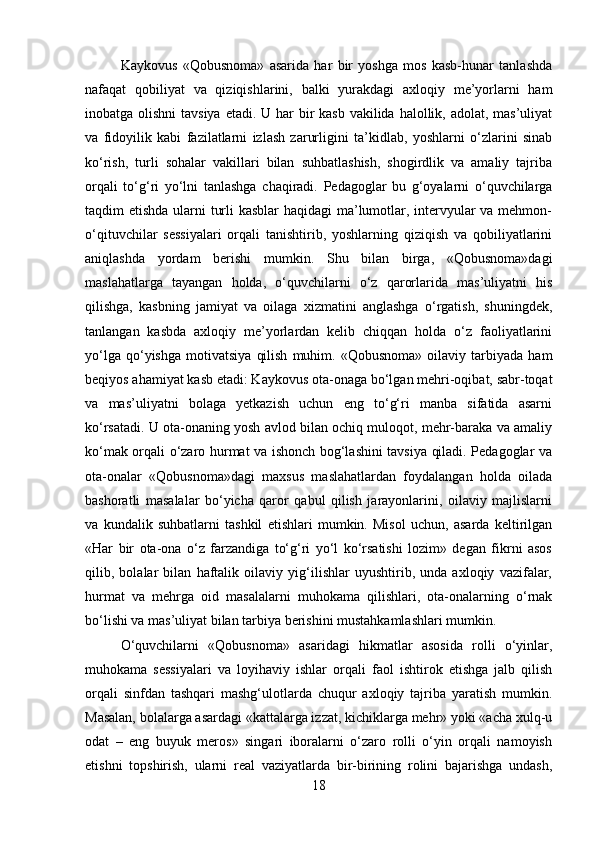 Kaykovus   «Qobusnoma»   asarida   har   bir   yoshga   mos   kasb-hunar   tanlashda
nafaqat   qobiliyat   va   qiziqishlarini,   balki   yurakdagi   axloqiy   me’yorlarni   ham
inobatga olishni  tavsiya etadi. U har  bir  kasb vakilida halollik, adolat, mas’uliyat
va   fidoyilik   kabi   fazilatlarni   izlash   zarurligini   ta’kidlab,   yoshlarni   o‘zlarini   sinab
ko‘rish,   turli   sohalar   vakillari   bilan   suhbatlashish,   shogirdlik   va   amaliy   tajriba
orqali   to‘g‘ri   yo‘lni   tanlashga   chaqiradi.   Pedagoglar   bu   g‘oyalarni   o‘quvchilarga
taqdim etishda ularni turli  kasblar  haqidagi ma’lumotlar, intervyular  va mehmon-
o‘qituvchilar   sessiyalari   orqali   tanishtirib,   yoshlarning   qiziqish   va   qobiliyatlarini
aniqlashda   yordam   berishi   mumkin.   Shu   bilan   birga,   «Qobusnoma»dagi
maslahatlarga   tayangan   holda,   o‘quvchilarni   o‘z   qarorlarida   mas’uliyatni   his
qilishga,   kasbning   jamiyat   va   oilaga   xizmatini   anglashga   o‘rgatish,   shuningdek,
tanlangan   kasbda   axloqiy   me’yorlardan   kelib   chiqqan   holda   o‘z   faoliyatlarini
yo‘lga   qo‘yishga   motivatsiya   qilish   muhim.   «Qobusnoma»   oilaviy  tarbiyada   ham
beqiyos ahamiyat kasb etadi: Kaykovus ota-onaga bo‘lgan mehri-oqibat, sabr-toqat
va   mas’uliyatni   bolaga   yetkazish   uchun   eng   to‘g‘ri   manba   sifatida   asarni
ko‘rsatadi. U ota-onaning yosh avlod bilan ochiq muloqot, mehr-baraka va amaliy
ko‘mak orqali o‘zaro hurmat va ishonch bog‘lashini tavsiya qiladi. Pedagoglar va
ota-onalar   «Qobusnoma»dagi   maxsus   maslahatlardan   foydalangan   holda   oilada
bashoratli   masalalar   bo‘yicha   qaror   qabul   qilish   jarayonlarini,   oilaviy   majlislarni
va   kundalik   suhbatlarni   tashkil   etishlari   mumkin.   Misol   uchun,   asarda   keltirilgan
«Har   bir   ota-ona   o‘z   farzandiga   to‘g‘ri   yo‘l   ko‘rsatishi   lozim»   degan   fikrni   asos
qilib,   bolalar   bilan   haftalik   oilaviy   yig‘ilishlar   uyushtirib,   unda   axloqiy   vazifalar,
hurmat   va   mehrga   oid   masalalarni   muhokama   qilishlari,   ota-onalarning   o‘rnak
bo‘lishi va mas’uliyat bilan tarbiya berishini mustahkamlashlari mumkin. 
O‘quvchilarni   «Qobusnoma»   asaridagi   hikmatlar   asosida   rolli   o‘yinlar,
muhokama   sessiyalari   va   loyihaviy   ishlar   orqali   faol   ishtirok   etishga   jalb   qilish
orqali   sinfdan   tashqari   mashg‘ulotlarda   chuqur   axloqiy   tajriba   yaratish   mumkin.
Masalan, bolalarga asardagi «kattalarga izzat, kichiklarga mehr» yoki «acha xulq-u
odat   –   eng   buyuk   meros»   singari   iboralarni   o‘zaro   rolli   o‘yin   orqali   namoyish
etishni   topshirish,   ularni   real   vaziyatlarda   bir-birining   rolini   bajarishga   undash,
18 