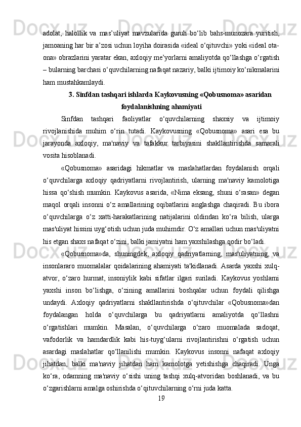 adolat,   halollik   va   mas’uliyat   mavzularida   guruh   bo‘lib   bahs-munozara   yuritish,
jamoaning har bir a’zosi uchun loyiha doirasida «ideal o‘qituvchi» yoki «ideal ota-
ona» obrazlarini yaratar ekan, axloqiy me’yorlarni amaliyotda qo‘llashga o‘rgatish
– bularning barchasi o‘quvchilarning nafaqat nazariy, balki ijtimoiy ko‘nikmalarini
ham mustahkamlaydi.
3.  Sinfdan tashqari ishlarda Kaykovusning «Qobusnoma» asaridan
foydalanishning ahamiyati
Sinfdan   tashqari   faoliyatlar   o‘quvchilarning   shaxsiy   va   ijtimoiy
rivojlanishida   muhim   o‘rin   tutadi.   Kaykovusning   «Qobusnoma»   asari   esa   bu
jarayonda   axloqiy,   ma'naviy   va   tafakkur   tarbiyasini   shakllantirishda   samarali
vosita hisoblanadi.
«Qobusnoma»   asaridagi   hikmatlar   va   maslahatlardan   foydalanish   orqali
o‘quvchilarga   axloqiy   qadriyatlarni   rivojlantirish,   ularning   ma'naviy   kamolotiga
hissa   qo‘shish   mumkin.   Kaykovus   asarida,   «Nima   eksang,   shuni   o‘rasan»   degan
maqol   orqali   insonni   o‘z   amallarining   oqibatlarini   anglashga   chaqiradi.   Bu   ibora
o‘quvchilarga   o‘z   xatti-harakatlarining   natijalarini   oldindan   ko‘ra   bilish,   ularga
mas'uliyat hissini uyg‘otish uchun juda muhimdir. O‘z amallari uchun mas'uliyatni
his etgan shaxs nafaqat o‘zini, balki jamiyatni ham yaxshilashga qodir bo‘ladi.
«Qobusnoma»da,   shuningdek,   axloqiy   qadriyatlarning,   mas'uliyatning,   va
insonlararo muomalalar qoidalarining ahamiyati  ta'kidlanadi. Asarda yaxshi  xulq-
atvor,   o‘zaro   hurmat,   insoniylik   kabi   sifatlar   ilgari   suriladi.   Kaykovus   yoshlarni
yaxshi   inson   bo‘lishga,   o‘zining   amallarini   boshqalar   uchun   foydali   qilishga
undaydi.   Axloqiy   qadriyatlarni   shakllantirishda   o‘qituvchilar   «Qobusnoma»dan
foydalangan   holda   o‘quvchilarga   bu   qadriyatlarni   amaliyotda   qo‘llashni
o‘rgatishlari   mumkin.   Masalan,   o‘quvchilarga   o‘zaro   muomalada   sadoqat,
vafodorlik   va   hamdardlik   kabi   his-tuyg‘ularni   rivojlantirishni   o‘rgatish   uchun
asardagi   maslahatlar   qo‘llanilishi   mumkin.   Kaykovus   insonni   nafaqat   axloqiy
jihatdan,   balki   ma'naviy   jihatdan   ham   kamolotga   yetishishga   chaqiradi.   Unga
ko‘ra,   odamning   ma'naviy   o‘sishi   uning   tashqi   xulq-atvoridan   boshlanadi,   va   bu
o‘zgarishlarni amalga oshirishda o‘qituvchilarning o‘rni juda katta.
19 