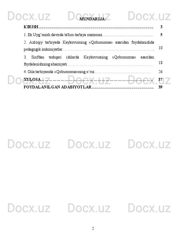 MUNDARIJA:
KIRISH................................................................................................................. 3
1.   Ilk Uyg onish davrida ta'lim-tarbiya mazmuni..................................................ʻ 5
2.   Axloqiy   tarbiyada   Kaykovusning   « Qobusnoma »   asaridan   foydalanishda
pedagogik imkoniyatlar ………………………………………………………….. 10
3.   Sinfdan   tashqari   ishlarda   Kaykovusning   « Qobusnoma »   asaridan
foydalanishning ahamiyati ……………………………………………………… . 18
4.   Oila tarbiyasida «Qobusnoma»ning o rni……………………………………	
ʻ 26
XULOSA……………………………………………………………………….. 37
FOYDALANILGAN ADABIYOTLAR............................................................. 39
2 