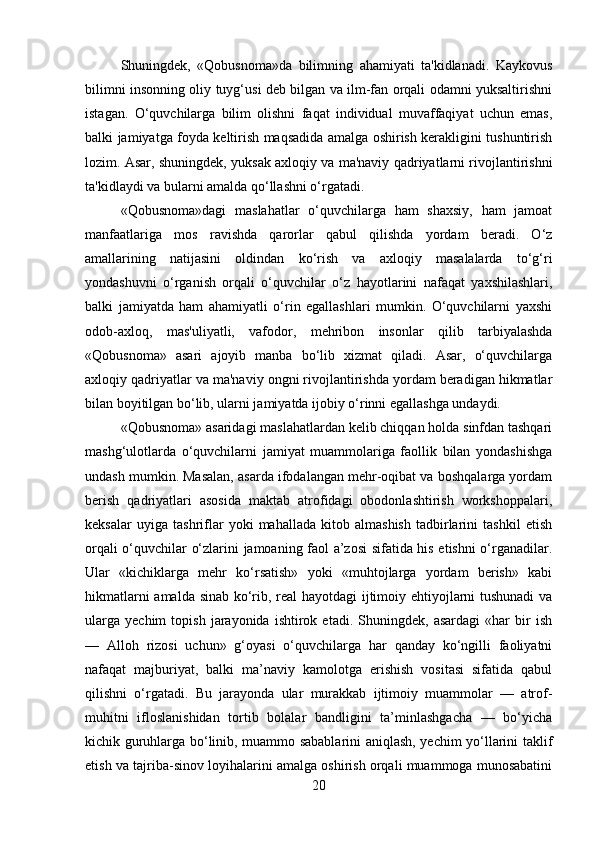 Shuningdek,   «Qobusnoma»da   bilimning   ahamiyati   ta'kidlanadi.   Kaykovus
bilimni insonning oliy tuyg‘usi deb bilgan va ilm-fan orqali odamni yuksaltirishni
istagan.   O‘quvchilarga   bilim   olishni   faqat   individual   muvaffaqiyat   uchun   emas,
balki jamiyatga foyda keltirish maqsadida amalga oshirish kerakligini tushuntirish
lozim. Asar, shuningdek, yuksak axloqiy va ma'naviy qadriyatlarni rivojlantirishni
ta'kidlaydi va bularni amalda qo‘llashni o‘rgatadi.
«Qobusnoma»dagi   maslahatlar   o‘quvchilarga   ham   shaxsiy,   ham   jamoat
manfaatlariga   mos   ravishda   qarorlar   qabul   qilishda   yordam   beradi.   O‘z
amallarining   natijasini   oldindan   ko‘rish   va   axloqiy   masalalarda   to‘g‘ri
yondashuvni   o‘rganish   orqali   o‘quvchilar   o‘z   hayotlarini   nafaqat   yaxshilashlari,
balki   jamiyatda   ham   ahamiyatli   o‘rin   egallashlari   mumkin.   O‘quvchilarni   yaxshi
odob-axloq,   mas'uliyatli,   vafodor,   mehribon   insonlar   qilib   tarbiyalashda
«Qobusnoma»   asari   ajoyib   manba   bo‘lib   xizmat   qiladi.   Asar,   o‘quvchilarga
axloqiy qadriyatlar va ma'naviy ongni rivojlantirishda yordam beradigan hikmatlar
bilan boyitilgan bo‘lib, ularni jamiyatda ijobiy o‘rinni egallashga undaydi.
«Qobusnoma» asaridagi maslahatlardan kelib chiqqan holda sinfdan tashqari
mashg‘ulotlarda   o‘quvchilarni   jamiyat   muammolariga   faollik   bilan   yondashishga
undash mumkin. Masalan, asarda ifodalangan mehr-oqibat va boshqalarga yordam
berish   qadriyatlari   asosida   maktab   atrofidagi   obodonlashtirish   workshoppalari,
keksalar   uyiga   tashriflar   yoki   mahallada   kitob   almashish   tadbirlarini   tashkil   etish
orqali o‘quvchilar o‘zlarini jamoaning faol a’zosi sifatida his etishni o‘rganadilar.
Ular   «kichiklarga   mehr   ko‘rsatish»   yoki   «muhtojlarga   yordam   berish»   kabi
hikmatlarni amalda sinab ko‘rib, real hayotdagi ijtimoiy ehtiyojlarni tushunadi  va
ularga   yechim   topish   jarayonida   ishtirok  etadi.   Shuningdek,  asardagi   «har   bir   ish
—   Alloh   rizosi   uchun»   g‘oyasi   o‘quvchilarga   har   qanday   ko‘ngilli   faoliyatni
nafaqat   majburiyat,   balki   ma’naviy   kamolotga   erishish   vositasi   sifatida   qabul
qilishni   o‘rgatadi.   Bu   jarayonda   ular   murakkab   ijtimoiy   muammolar   —   atrof-
muhitni   ifloslanishidan   tortib   bolalar   bandligini   ta’minlashgacha   —   bo‘yicha
kichik guruhlarga bo‘linib, muammo sabablarini aniqlash, yechim yo‘llarini taklif
etish va tajriba-sinov loyihalarini amalga oshirish orqali muammoga munosabatini
20 