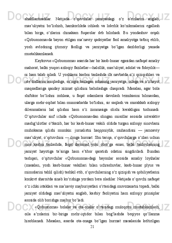 shakllantiradilar.   Natijada   o‘quvchilar   jamiyatdagi   o‘z   o‘rinlarini   anglab,
mas’uliyatni   bo‘lishish,   hamkorlikda   ishlash   va   liderlik   ko‘nikmalarini   egallash
bilan   birga,   o‘zlarini   chinakam   fuqarolar   deb   bilishadi.   Bu   yondashuv   orqali
«Qobusnoma»da bayon etilgan ma’naviy qadriyatlar  faol  amaliyotga tatbiq etilib,
yosh   avlodning   ijtimoiy   faolligi   va   jamiyatga   bo‘lgan   daxldorligi   yanada
mustahkamlanadi.
Kaykovus «Qobusnoma» asarida har bir kasb hunar egasidan nafaqat amaliy‐
mahorat, balki yuqori axloqiy fazilatlar—halollik, mas uliyat, adolat va fidoyilik—	
ʼ
ni  ham  talab qiladi. U yoshlarni  kasbni  tanlashda ilk navbatda  o‘z qiziqishlari  va
iste dodlarini aniqlashga, so‘ngra tanlagan sohaning jamiyatga, oilaga va o z hayot	
ʼ ʻ
maqsadlariga   qanday   xizmat   qilishini   baholashga   chaqiradi.   Masalan,   agar   bola
shifokor   bo lishni   xohlasa,   u   faqat   odamlarni   davolash   texnikasini   bilmasdan,	
ʻ
ularga  mehr oqibat  bilan munosabatda  bo lishni,  sir  saqlash  va murakkab axloqiy
‐ ʻ
dilemmalarni   hal   qilishni   ham   o z   zimmasiga   olishi   kerakligini   tushunadi.	
ʻ
O‘qituvchilar   sinf   ichida   «Qobusnoma»dan   olingan   misollar   asosida   interaktiv
mashg ulotlar   o‘tkazib,  har  bir  kasb hunar   vakili  oldida  turgan  axloqiy sinovlarni	
ʻ	‐
muhokama   qilishi   mumkin:   jurnalistni   haqqoniylik,   muhandisni   —   jamoaviy
mas uliyat, o‘qituvchini — ilmga hurmat. Shu tariqa, o‘quvchilarga o‘zlari uchun	
ʼ
mos   kasbni   tanlashda,   faqat   daromad   yoki   obro‘ga   emas,   balki   tanlovlarining
jamiyat   hayotiga   ta siriga   ham   e tibor   qaratish   odatini   singdiriladi.   Bundan	
ʼ ʼ
tashqari,   o‘qituvchilar   «Qobusnoma»dagi   bayonlar   asosida   amaliy   loyihalar
(masalan,   yosh   kasb hunar   vakillari   bilan   uchrashuvlar,   kasb hunar   plyus   va
‐ ‐
minuslarini tahlil qilish) tashkil etib, o‘quvchilarning o‘z qiziqish va qobiliyatlarini
konkret sharoitda sinab ko rishiga yordam bera oladilar. Natijada o‘quvchi nafaqat	
ʻ
o z ichki istaklari va ma naviy majburiyatlari o‘rtasidagi muvozanatni topadi, balki	
ʻ ʼ
jamiyat   oldidagi   mas uliyatni   anglab,   kasbiy   faoliyatini   ham   axloqiy   prinsiplar	
ʼ
asosida olib borishga majbur bo ladi.	
ʻ
«Qobusnoma»   bolalar   va   ota-onalar   o‘rtasidagi   muloqotni   mustahkamlash,
oila   a’zolarini   bir-biriga   mehr-iqtidor   bilan   bog‘lashda   beqiyos   qo‘llanma
hisoblanadi.   Masalan,   asarda   ota-onaga   bo‘lgan   hurmat   masalasida   keltirilgan
21 