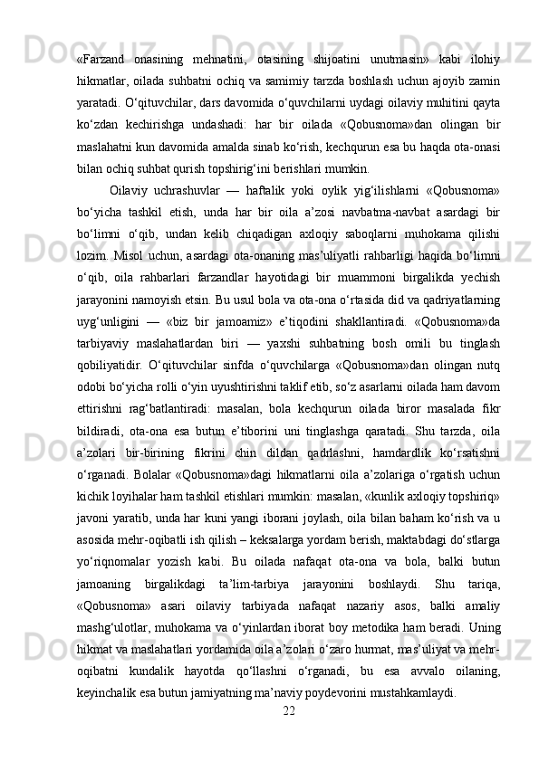 «Farzand   onasining   mehnatini,   otasining   shijoatini   unutmasin»   kabi   ilohiy
hikmatlar,  oilada  suhbatni   ochiq va  samimiy  tarzda  boshlash   uchun ajoyib  zamin
yaratadi. O‘qituvchilar, dars davomida o‘quvchilarni uydagi oilaviy muhitini qayta
ko‘zdan   kechirishga   undashadi:   har   bir   oilada   «Qobusnoma»dan   olingan   bir
maslahatni kun davomida amalda sinab ko‘rish, kechqurun esa bu haqda ota-onasi
bilan ochiq suhbat qurish topshirig‘ini berishlari mumkin.
Oilaviy   uchrashuvlar   —   haftalik   yoki   oylik   yig‘ilishlarni   «Qobusnoma»
bo‘yicha   tashkil   etish,   unda   har   bir   oila   a’zosi   navbatma-navbat   asardagi   bir
bo‘limni   o‘qib,   undan   kelib   chiqadigan   axloqiy   saboqlarni   muhokama   qilishi
lozim.   Misol   uchun,   asardagi   ota-onaning   mas’uliyatli   rahbarligi   haqida   bo‘limni
o‘qib,   oila   rahbarlari   farzandlar   hayotidagi   bir   muammoni   birgalikda   yechish
jarayonini namoyish etsin. Bu usul bola va ota-ona o‘rtasida did va qadriyatlarning
uyg‘unligini   —   «biz   bir   jamoamiz»   e’tiqodini   shakllantiradi.   «Qobusnoma»da
tarbiyaviy   maslahatlardan   biri   —   yaxshi   suhbatning   bosh   omili   bu   tinglash
qobiliyatidir.   O‘qituvchilar   sinfda   o‘quvchilarga   «Qobusnoma»dan   olingan   nutq
odobi bo‘yicha rolli o‘yin uyushtirishni taklif etib, so‘z asarlarni oilada ham davom
ettirishni   rag‘batlantiradi:   masalan,   bola   kechqurun   oilada   biror   masalada   fikr
bildiradi,   ota-ona   esa   butun   e’tiborini   uni   tinglashga   qaratadi.   Shu   tarzda,   oila
a’zolari   bir-birining   fikrini   chin   dildan   qadrlashni,   hamdardlik   ko‘rsatishni
o‘rganadi.   Bolalar   «Qobusnoma»dagi   hikmatlarni   oila   a’zolariga   o‘rgatish   uchun
kichik loyihalar ham tashkil etishlari mumkin: masalan, «kunlik axloqiy topshiriq»
javoni yaratib, unda har kuni yangi iborani joylash, oila bilan baham ko‘rish va u
asosida mehr-oqibatli ish qilish – keksalarga yordam berish, maktabdagi do‘stlarga
yo‘riqnomalar   yozish   kabi.   Bu   oilada   nafaqat   ota-ona   va   bola,   balki   butun
jamoaning   birgalikdagi   ta’lim-tarbiya   jarayonini   boshlaydi.   Shu   tariqa,
«Qobusnoma»   asari   oilaviy   tarbiyada   nafaqat   nazariy   asos,   balki   amaliy
mashg‘ulotlar, muhokama va o‘yinlardan iborat boy metodika ham beradi. Uning
hikmat va maslahatlari yordamida oila a’zolari o‘zaro hurmat, mas’uliyat va mehr-
oqibatni   kundalik   hayotda   qo‘llashni   o‘rganadi,   bu   esa   avvalo   oilaning,
keyinchalik esa butun jamiyatning ma’naviy poydevorini mustahkamlaydi.
22 