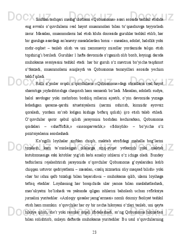 Sinfdan tashqari mashg‘ulotlarni «Qobusnoma» asari asosida tashkil etishda
eng   avvalo   o‘quvchilarni   real   hayot   muammolari   bilan   to‘qnashuvga   tayyorlash
zarur. Masalan,  muammolarni hal etish klubi doirasida guruhlar tashkil  etilib, har
bir guruhga asardagi an anaviy masalalardan birini – masalan, adolat, halollik yokiʼ
mehr-oqibat   –   tanlab   olish   va   uni   zamonaviy   misollar   yordamida   talqin   etish
topshirig‘i beriladi. Guruhlar 1 hafta davomida o‘rganish olib borib, keyingi darsda
muhokama sessiyasini  tashkil etadi: har bir guruh o‘z mavzusi  bo‘yicha taqdimot
o‘tkazadi,   muammolarni   aniqlaydi   va   Qobusnoma   tamoyillari   asosida   yechim
taklif qiladi.
Rolli   o‘yinlar   orqali   o‘quvchilarni   «Qobusnoma»dagi   obrazlarni   real   hayot
sharoitiga joylashtirishga chaqirish ham samarali bo‘ladi. Masalan, adolatli sudya,
halol   savdogar   yoki   mehribon   boshliq   rollarini   ajratib,   o‘yin   davomida   yuzaga
keladigan   qarama-qarshi   situatsiyalarni   (narxni   oshirish,   kimnidir   ayovsiz
qoralash,   yordam   so‘rab   kelgan   kishiga   befarq   qolish)   ijro   etish   talab   etiladi.
O‘quvchilar   qaror   qabul   qilish   jarayonini   boshdan   kechirarkan,   Qobusnoma
qoidalari   –   «shaffoflik,»   «insonparvarlik,»   «fidoiylik»   –   bo‘yicha   o‘z
pozitsiyalarini asoslashadi.
Ko‘ngilli   loyihalar   sinfdan   chiqib,   maktab   atrofidagi   mahalla   bog‘larini
tozalash,   kam   ta’minlangan   oilalarga   oziq-ovqat   yetkazish   yoki   maktab
kutubxonasiga  eski  kitoblar  yig‘ish  kabi  amaliy  ishlarni  o‘z ichiga  oladi.  Bunday
tadbirlarni   rejalashtirish   jarayonida   o‘quvchilar   Qobusnoma   g‘oyalaridan   kelib
chiqqan ustuvor qadriyatlarni – masalan, «xalq xizmatini oliy maqsad bilish» yoki
«har   bir   ishni   qalb   tozaligi   bilan   bajarish»ni   –   muhokama   qilib,   ularni   loyihaga
tatbiq   etadilar.   Loyihaning   har   bosqichida   ular   jamoa   bilan   maslahatlashadi,
mas’uliyatni   bo‘lishadi   va   yakunda   qilgan   ishlarini   baholash   uchun   refleksiya
jurnalini yuritadilar. «Axloqiy qissalar jamg‘armasi» nomli doimiy faoliyat tashkil
etish ham mumkin: o‘quvchilar har oy bir necha hikoyani o‘zlari tanlab, uni qayta
hikoya qilish, she r yoki rasmlar orqali ifodalashadi, so‘ng Qobusnoma hikmatlari	
ʼ
bilan   solishtirib,   onlayn   daftarda   muhokama   yuritadilar.   Bu   usul   o‘quvchilarning
23 