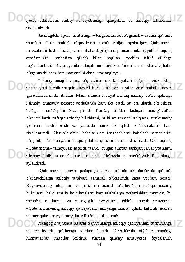 ijodiy   fikrlashini,   milliy   adabiyotimizga   qiziqishini   va   axloqiy   tafakkurini
rivojlantiradi.
Shuningdek, «peer mentoring» – tengdoshlardan o‘rganish – usulini qo‘llash
mumkin.   O‘rta   maktab   o‘quvchilari   kichik   sinfga   topshirilgan   Qobusnoma
mavzularini   tushuntiradi,   ularni   shahardagi   ijtimoiy   muammolar   (ayollar   huquqi,
atrof-muhitni   muhofaza   qilish)   bilan   bog‘lab,   yechim   taklif   qilishga
rag‘batlantiradi. Bu jarayonda nafaqat murabbiylik ko‘nikmalari shakllanadi, balki
o‘rganuvchi ham dars mazmunini chuqurroq anglaydi.
Yakuniy   bosqichda   esa   o‘quvchilar   o‘z   faoliyatlari   bo‘yicha   video   klip,
poster   yoki   kichik   maqola   tayyorlab,   maktab   web-saytida   yoki   mahalla   devor
gazetalarida   nashr   etadilar.   Mana   shunda   faoliyat   mutlaq   nazariy   bo‘lib   qolmay,
ijtimoiy   ommaviy   axborot   vositalarida   ham   aks   etadi,   bu   esa   ularda   o‘z   ishiga
bo‘lgan   mas’uliyatni   kuchaytiradi.   Bunday   sinfdan   tashqari   mashg‘ulotlar
o‘quvchilarda   nafaqat   axloqiy   bilishlarni,   balki   muammoni   aniqlash,   strukturaviy
yechimni   taklif   etish   va   jamoada   hamkorlik   qilish   ko‘nikmalarini   ham
rivojlantiradi.   Ular   o‘z-o‘zini   baholash   va   tengdoshlarni   baholash   mezonlarini
o‘rganib,   o‘z   faoliyatini   tanqidiy   tahlil   qilishni   ham   o‘zlashtiradi.   Oxir-oqibat,
«Qobusnoma» tamoyillari  asosida  tashkil  etilgan  sinfdan tashqari  ishlar  yoshlarni
ijtimoiy   faollikka   undab,   ularni   mustaqil   fikrlovchi   va   mas’uliyatli   fuqarolarga
aylantiradi.
«Qobusnoma»   asarini   pedagogik   tajriba   sifatida   o‘z   darslarida   qo‘llash
o‘qituvchilarga   axloqiy   tarbiyani   samarali   o‘tkazishda   katta   yordam   beradi.
Kaykovusning   hikmatlari   va   maslahati   asosida   o‘qituvchilar   nafaqat   nazariy
bilimlarni,  balki  amaliy  ko‘nikmalarni  ham  talabalarga   yetkazishlari   mumkin.  Bu
metodik   qo‘llanma   va   pedagogik   tavsiyalarni   ishlab   chiqish   jarayonida
«Qobusnoma»ning   axloqiy   qadriyatlari,   jamiyatga   xizmat   qilish,   halollik,   adolat,
va boshqalar asosiy tamoyillar sifatida qabul qilinadi.
Pedagogik tajribada bu asar o‘quvchilarga axloqiy qadriyatlarni tushunishga
va   amaliyotda   qo‘llashga   yordam   beradi.   Darsliklarda   «Qobusnoma»dagi
hikmatlardan   misollar   keltirib,   ulardan   qanday   amaliyotda   foydalanish
24 