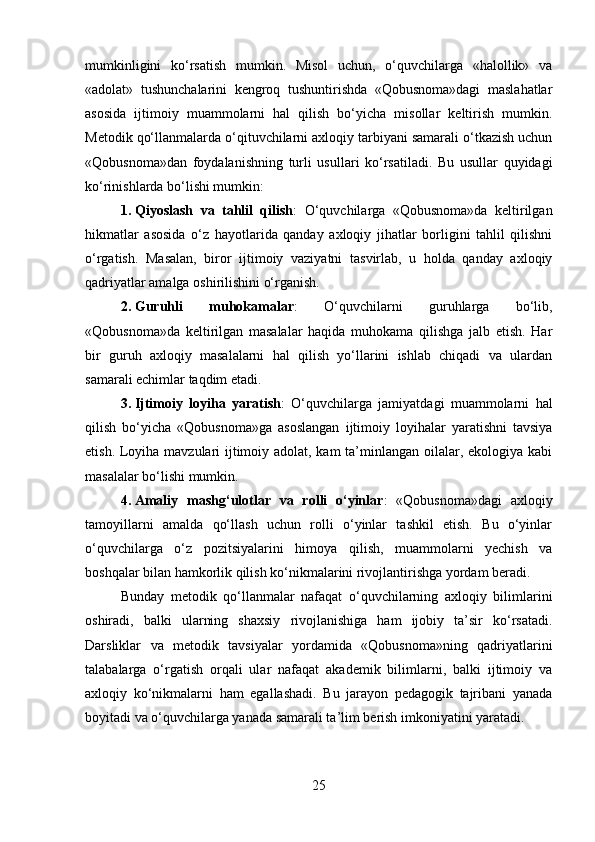 mumkinligini   ko‘rsatish   mumkin.   Misol   uchun,   o‘quvchilarga   «halollik»   va
«adolat»   tushunchalarini   kengroq   tushuntirishda   «Qobusnoma»dagi   maslahatlar
asosida   ijtimoiy   muammolarni   hal   qilish   bo‘yicha   misollar   keltirish   mumkin.
Metodik qo‘llanmalarda o‘qituvchilarni axloqiy tarbiyani samarali o‘tkazish uchun
«Qobusnoma»dan   foydalanishning   turli   usullari   ko‘rsatiladi.   Bu   usullar   quyidagi
ko‘rinishlarda bo‘lishi mumkin:
1. Qiyoslash   va   tahlil   qilish :   O‘quvchilarga   «Qobusnoma»da   keltirilgan
hikmatlar   asosida   o‘z   hayotlarida   qanday   axloqiy   jihatlar   borligini   tahlil   qilishni
o‘rgatish.   Masalan,   biror   ijtimoiy   vaziyatni   tasvirlab,   u   holda   qanday   axloqiy
qadriyatlar amalga oshirilishini o‘rganish.
2. Guruhli   muhokamalar :   O‘quvchilarni   guruhlarga   bo‘lib,
«Qobusnoma»da   keltirilgan   masalalar   haqida   muhokama   qilishga   jalb   etish.   Har
bir   guruh   axloqiy   masalalarni   hal   qilish   yo‘llarini   ishlab   chiqadi   va   ulardan
samarali echimlar taqdim etadi.
3. Ijtimoiy   loyiha   yaratish :   O‘quvchilarga   jamiyatdagi   muammolarni   hal
qilish   bo‘yicha   «Qobusnoma»ga   asoslangan   ijtimoiy   loyihalar   yaratishni   tavsiya
etish. Loyiha mavzulari ijtimoiy adolat, kam  ta’minlangan oilalar, ekologiya kabi
masalalar bo‘lishi mumkin.
4. Amaliy   mashg‘ulotlar   va   rolli   o‘yinlar :   «Qobusnoma»dagi   axloqiy
tamoyillarni   amalda   qo‘llash   uchun   rolli   o‘yinlar   tashkil   etish.   Bu   o‘yinlar
o‘quvchilarga   o‘z   pozitsiyalarini   himoya   qilish,   muammolarni   yechish   va
boshqalar bilan hamkorlik qilish ko‘nikmalarini rivojlantirishga yordam beradi.
Bunday   metodik   qo‘llanmalar   nafaqat   o‘quvchilarning   axloqiy   bilimlarini
oshiradi,   balki   ularning   shaxsiy   rivojlanishiga   ham   ijobiy   ta’sir   ko‘rsatadi.
Darsliklar   va   metodik   tavsiyalar   yordamida   «Qobusnoma»ning   qadriyatlarini
talabalarga   o‘rgatish   orqali   ular   nafaqat   akademik   bilimlarni,   balki   ijtimoiy   va
axloqiy   ko‘nikmalarni   ham   egallashadi.   Bu   jarayon   pedagogik   tajribani   yanada
boyitadi va o‘quvchilarga yanada samarali ta’lim berish imkoniyatini yaratadi.
25 