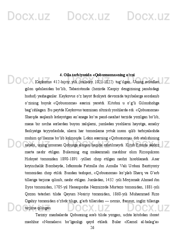 4 .   Oila tarbiyasida «Qobusnoma»ning o rniʻ
Kaykovus   412-hijriy   yili   (milodiy   1021-1022)   tug‘ilgan.   Uning   avlodlari
gilon   qabilasidan   bo‘lib,   Tabaristonda   (hozirda   Kaspiy   dengizining   janubidagi
hudud) yashaganlar. Kaykovus o‘z hayot faoliyati davomida tajribalarga asoslanib
o‘zining   buyuk   «Qobusnoma»   asarini   yaratdi.   Kitobni   u   o‘g‘li   Gilonshohga
bag‘ishlagan. Bu paytda Kaykovus taxminan oltmish yoshlarda edi. «Qobusnoma»
Sharqda saqlanib kelayotgan an’anaga ko‘ra pand-nasihat tarzida yozilgan bo‘lib,
mana   bir   necha   asrlardan   buyon   xalqlarni,   jumladan   yoshlarni   hayotga,   amaliy
faoliyatga   tayyorlashda,   ularni   har   tomonlama   yetuk   inson   qilib   tarbiyalashda
muhim qo‘llanma bo‘lib kelmoqda. Lekin asarning «Qobusnoma» deb atalishining
sababi, uning umuman Qobusga aloqasi haqida eslatilmaydi. Kitob Eronda sakkiz
marta   nashr   etilgan.   Bularning   eng   mukammali   mashhur   olim   Rizoqulixon
Hidoyat   tomonidan   1890-1891   -yillari   chop   etilgan   nashri   hisoblanadi.   Asar
keyinchalik   Bombayda,   Isfaxonda   Fatxulla   ibn   Amulla   Vali   Urduni   Baxtiyoriy
tomonidan   chop   etildi.   Bundan   tashqari,   «Qobusnoma»   ko‘plab   Sharq   va   G‘arb
tillariga tarjima qilinib, nashr etilgan. Jumladan, 1432 -yili Merjomak Ahmad ibn
Ilyos tomonidan, 1705-yil Hasanposha Nazmizoda Murtazo tomonidan, 1881-yili
Qozon   tatarlari   tilida   Qayum   Nosiriy   tomonidan,   1860-yili   Muhammad   Rizo
Ogahiy tomonidan o‘zbek tiliga, g‘arb tillaridan — nemis, fransuz, ingliz tillariga
tarjima qilingan.
Tarixiy   manbalarda   Qobusning   arab   tilida   yozgan,   uchta   kitobdan   iborat
mashhur   «Nomalar»i   bo‘lganligi   qayd   etiladi.   Bular   «Kamol   al-balag‘a»
26 