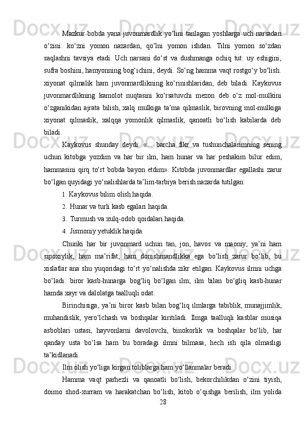 Mazkur  bobda  yana   juvonmardlik  yo‘lini  tanlagan   yoshlarga  uch  narsadan
o‘zini:   ko‘zni   yomon   nazardan,   qo‘lni   yomon   ishdan.   Tilni   yomon   so‘zdan
saqlashni   tavsiya   etadi.   Uch   narsani   do‘st   va   dushmanga   ochiq   tut:   uy   eshigini,
sufra boshini, hamyonning bog‘ichini, deydi. So‘ng hamma vaqt rostgo‘y bo‘lish.
xiyonat   qilmalik   ham   juvonmardlikning   ko‘rinishlaridan,   deb   biladi.   Kaykovus
juvonmardlikning   kamolot   nuqtasini   ko‘rsatuvchi   mezon   deb   o‘z   mol-mulkini
o‘zganikidan   ajrata   bilish,   xalq   mulkiga   ta’ma   qilmaslik,   birovning   mol-mulkiga
xiyonat   qilmaslik,   xalqqa   yomonlik   qilmaslik,   qanoatli   bo‘lish   kabilarda   deb
biladi.
Kaykovus   shunday   deydi:   «...   barcha   fikr   va   tushunchalarimning   sening
uchun   kitobga   yozdim   va   har   bir   ilm,   ham   hunar   va   har   peshakim   bilur   edim,
hammasini   qirq   to‘rt   bobda   bayon   etdim».   Kitobda   juvonmardlar   egallashi   zarur
bo‘lgan quyidagi yo‘nalishlarda ta’lim-tarbiya berish nazarda tutilgan:
1. Kaykovus bilim olish haqida.
2. Hunar va turli kasb egalari haqida.
3. Turmush va xulq-odob qoidalari haqida.
4. Jismoniy yetuklik haqida.
Chunki   har   bir   juvonmard   uchun   tan,   jon,   havos   va   maoniy,   ya’ni   ham
sipoxiylik,   ham   ma’rifat,   ham   donishmandlikka   ega   bo‘lish   zarur   bo‘lib,   bu
xislatlar ana shu yuqoridagi to‘rt  yo‘nalishda  zikr  etilgan. Kaykovus  ilmni  uchga
bo‘ladi:   biror   kasb-hunarga   bog‘liq   bo‘lgan   ilm;   ilm   bilan   bo‘gliq   kasb-hunar
hamda xayr va dalolatga taalluqli odat.
Birinchisiga,   ya’ni   biror   kasb   bilan   bog‘liq   ilmlarga   tabiblik,   munajjimlik,
muhandislik,   yero‘lchash   va   boshqalar   kiritiladi.   Ilmga   taalluqli   kasblar   musiqa
asboblari   ustasi,   hayvonlarni   davolovchi,   binokorlik   va   boshqalar   bo‘lib,   har
qanday   usta   bo‘lsa   ham   bu   boradagi   ilmni   bilmasa,   hech   ish   qila   olmasligi
ta’kidlanadi.
Ilm olish yo‘liga kirgan toliblarga ham yo‘llanmalar beradi:
Hamma   vaqt   parhezli   va   qanoatli   bo‘lish,   bekorchilikdan   o‘zini   tiyish,
doimo   shod-xurram   va   harakatchan   bo‘lish,   kitob   o‘qishga   berilish,   ilm   yolida
28 