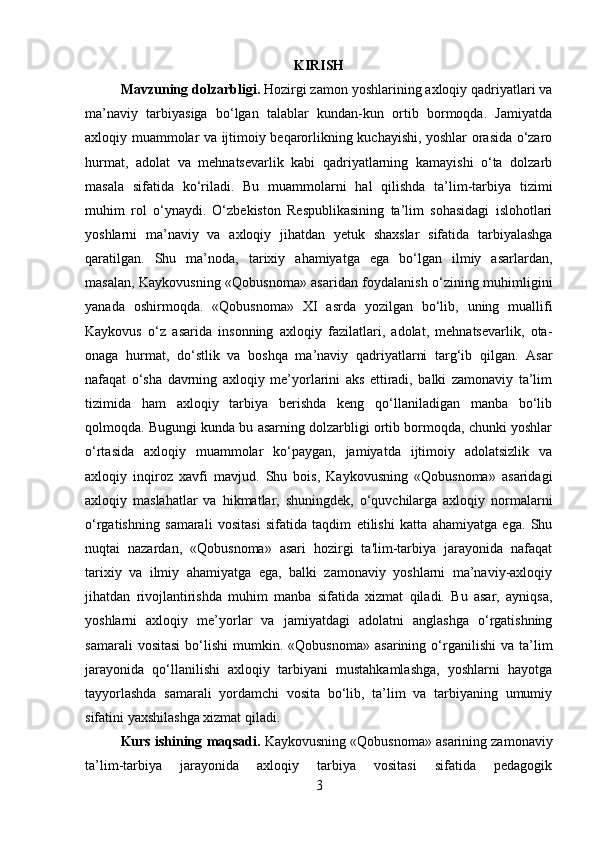 KIRISH
Mavzuning dolzarbligi .  Hozirgi zamon yoshlarining axloqiy qadriyatlari va
ma’naviy   tarbiyasiga   bo‘lgan   talablar   kundan-kun   ortib   bormoqda.   Jamiyatda
axloqiy muammolar va ijtimoiy beqarorlikning kuchayishi, yoshlar orasida o‘zaro
hurmat,   adolat   va   mehnatsevarlik   kabi   qadriyatlarning   kamayishi   o‘ta   dolzarb
masala   sifatida   ko‘riladi.   Bu   muammolarni   hal   qilishda   ta’lim-tarbiya   tizimi
muhim   rol   o‘ynaydi.   O‘zbekiston   Respublikasining   ta’lim   sohasidagi   islohotlari
yoshlarni   ma’naviy   va   axloqiy   jihatdan   yetuk   shaxslar   sifatida   tarbiyalashga
qaratilgan.   Shu   ma’noda,   tarixiy   ahamiyatga   ega   bo‘lgan   ilmiy   asarlardan,
masalan, Kaykovusning «Qobusnoma» asaridan foydalanish o‘zining muhimligini
yanada   oshirmoqda.   «Qobusnoma»   XI   asrda   yozilgan   bo‘lib,   uning   muallifi
Kaykovus   o‘z   asarida   insonning   axloqiy   fazilatlari,   adolat,   mehnatsevarlik,   ota-
onaga   hurmat,   do‘stlik   va   boshqa   ma’naviy   qadriyatlarni   targ‘ib   qilgan.   Asar
nafaqat   o‘sha   davrning   axloqiy   me’yorlarini   aks   ettiradi,   balki   zamonaviy   ta’lim
tizimida   ham   axloqiy   tarbiya   berishda   keng   qo‘llaniladigan   manba   bo‘lib
qolmoqda. Bugungi kunda bu asarning dolzarbligi ortib bormoqda, chunki yoshlar
o‘rtasida   axloqiy   muammolar   ko‘paygan,   jamiyatda   ijtimoiy   adolatsizlik   va
axloqiy   inqiroz   xavfi   mavjud.   Shu   bois,   Kaykovusning   «Qobusnoma»   asaridagi
axloqiy   maslahatlar   va   hikmatlar,   shuningdek,   o‘quvchilarga   axloqiy   normalarni
o‘rgatishning   samarali   vositasi   sifatida   taqdim   etilishi   katta   ahamiyatga   ega.   Shu
nuqtai   nazardan,   «Qobusnoma»   asari   hozirgi   ta'lim-tarbiya   jarayonida   nafaqat
tarixiy   va   ilmiy   ahamiyatga   ega,   balki   zamonaviy   yoshlarni   ma’naviy-axloqiy
jihatdan   rivojlantirishda   muhim   manba   sifatida   xizmat   qiladi.   Bu   asar,   ayniqsa,
yoshlarni   axloqiy   me’yorlar   va   jamiyatdagi   adolatni   anglashga   o‘rgatishning
samarali   vositasi   bo‘lishi   mumkin.   «Qobusnoma»   asarining   o‘rganilishi   va  ta’lim
jarayonida   qo‘llanilishi   axloqiy   tarbiyani   mustahkamlashga,   yoshlarni   hayotga
tayyorlashda   samarali   yordamchi   vosita   bo‘lib,   ta’lim   va   tarbiyaning   umumiy
sifatini yaxshilashga xizmat qiladi.
Kurs ishining  maqsadi.  Kaykovusning «Qobusnoma» asarining zamonaviy
ta’lim-tarbiya   jarayonida   axloqiy   tarbiya   vositasi   sifatida   pedagogik
3 