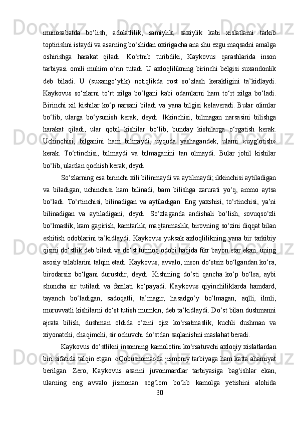 munosabatda   bo‘lish,   adolatlilik,   samiylik,   saxiylik   kabi   xislatlarni   tarkib
toptirishni istaydi va asarning bo‘shidan oxirigacha ana shu ezgu maqsadni amalga
oshirishga   harakat   qiladi.   Ko‘rtnib   turibdiki,   Kaykovus   qarashlarida   inson
tarbiyasi   omili   muhim   o‘rin   tutadi.   U   axloqlilikning   birinchi   belgisi   suxandonlik
deb   biladi.   U   (suxango‘ylik)   notiqlikda   rost   so‘zlash   kerakligini   ta’kidlaydi.
Kaykovus   so‘zlarni   to‘rt   xilga   bo‘lgani   kabi   odamlarni   ham   to‘rt   xilga   bo‘ladi.
Birinchi   xil   kishilar   ko‘p   narsani   biladi   va   yana   bilgisi   kelaveradi.   Bular   olimlar
bo‘lib,   ularga   bo‘ysunish   kerak,   deydi.   Ikkinchisi,   bilmagan   narsasini   bilishga
harakat   qiladi,   ular   qobil   kishilar   bo‘lib,   bunday   kishilarga   o‘rgatish   kerak.
Uchinchisi,   bilganini   ham   bilmaydi,   uyquda   yashagandek,   ularni   «uyg‘otish»
kerak.   To‘rtinchisi,   bilmaydi   va   bilmaganini   tan   olmaydi.   Bular   johil   kishilar
bo‘lib, ulardan qochish kerak, deydi.
So‘zlarning esa birinchi xili bilinmaydi va aytilmaydi; ikkinchisi aytiladigan
va   biladigan;   uchinchisi   ham   bilinadi,   bam   bilishga   zarurati   yo‘q,   ammo   aytsa
bo‘ladi.   To‘rtinchisi,   bilinadigan   va   aytiladigan.   Eng   yaxshisi,   to‘rtinchisi,   ya’ni
bilinadigan   va   aytiladigani,   deydi.   So‘zlaganda   andishali   bo‘lish,   sovuqso‘zli
bo‘lmaslik, kam gapirish, kamtarlik, maqtanmaslik, birovning so‘zini diqqat bilan
eshitish   odoblarini   ta’kidlaydi.  Kaykovus   yuksak   axloqlilikning   yana   bir   tarkibiy
qismi do‘stlik deb biladi va do‘st tutmoq odobi haqida fikr bayon etar ekan, uning
asosiy talablarini talqin etadi. Kaykovus, avvalo, inson do‘stsiz bo‘lgandan ko‘ra,
birodarsiz   bo‘lgani   durustdir,   deydi.   Kishining   do‘sti   qancha   ko‘p   bo‘lsa,   aybi
shuncha   sir   tutiladi   va   fazilati   ko‘payadi.   Kaykovus   qiyinchiliklarda   hamdard,
tayanch   bo‘ladigan,   sadoqatli,   ta’magir,   hasadgo‘y   bo‘lmagan,   aqlli,   ilmli,
muruvvatli kishilarni do‘st tutish mumkin, deb ta’kidlaydi. Do‘st bilan dushmanni
ajrata   bilish,   dushman   oldida   o‘zini   ojiz   ko‘rsatmaslik,   kuchli   dushman   va
xiyonatchi, chaqimchi, sir ochuvchi do‘stdan saqlanishni maslahat beradi.
Kaykovus do‘stlikni insonning kamolotini ko‘rsatuvchi axloqiy xislatlardan
biri sifatida talqin etgan. «Qobusnoma»da jismoniy tarbiyaga ham katta ahamiyat
berilgan.   Zero,   Kaykovus   asarini   juvonmardlar   tarbiyasiga   bag‘ishlar   ekan,
ularning   eng   avvalo   jismonan   sog‘lom   bo‘lib   kamolga   yetishini   alohida
30 