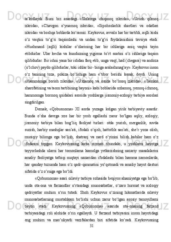 ta’kidlaydi.   Buni   biz   asardagi   «Shikorga   chiqmoq   zikrida»,   «Urush   qilmoq
zikrida»,   «Chavgon   o‘ynamoq   zikrida»,   «Sipohsolarlik   shartlari   va   odatlari
zikrida» va boshqa boblarda ko‘ramiz. Kaykovus, avvalo har bir tartibli, aqlli kishi
o‘z   vaqtini   to‘g‘ri   taqsimlashi   va   undan   to‘g‘ri   foydalanishini   tavsiya   etadi:
«Hushmand   (aqlli)   kishilar   o‘zlarining   har   bir   ishlariga   aniq   vaqtni   tayin
etibdurlar.   Ular   kecha   va   kunduzning   yigirma   to‘rt   soatini   o‘z   ishlariga   taqsim
qilibdurlar. Bir ishni yana bir ishdan farq etib, unga vaqt, had (chegara) va andoza
(o‘lchov) paydo qilibdurlar, toki ishlar bir- biriga aralashmag‘ay». Kaykovus inson
o‘z   tanining   toza,   pokiza   bo‘lishiga   ham   e’tibor   berishi   kerak,   deydi.   Uning
«Hammomga   borish   zikrida»,   «Uxlamoq   va   osuda   bo‘lmoq   zikrida»,   «Tamkin
sharofatining va taom tartibining bayoni» kabi boblarida uxlamoq, yemoq-ichmoq,
hammomga bormoq qoidalari asosida yoshlarga jismoniy-axloqiy tarbiya asoslari
singdirilgan.
Demak,   «Qobusnoma»   XI   asrda   yuzaga   kelgan   yirik   tarbiyaviy   asardir.
Bunda   o‘sha   davrga   xos   har   bir   yosh   egallashi   zarur   bo‘lgan   aqliy,   axloqiy,
jismoniy   tarbiya   bilan   bog‘liq   faoliyat   turlari:   otda   yurish,   merganlik,   suvda
suzish,   harbiy   mashqlar   san’ati,   ifodali   o‘qish,   hattotlik   san’ati,   she’r   yoza   olish,
musiqiy   bilimga   ega   bo‘lish,   shatranj   va   nard   o‘yinini   bilish   kabilar   ham   o‘z
ifodasini   topgan.   Kaykovusning   katta   xizmati   shundaki,   u   yoshlarni   hayotga
tayyorlashda   ularni   har   tomonlama   kamolga   yetkazishning   nazariy   masalalarini
amaliy   faoliyatga   tatbiqi   nuqtayi   nazaridan   ifodalashi   bilan   hamma   zamonlarda,
har qanday tuzumda ham o‘z qadr-qimmatini yo‘qotmadi va amaliy hayot dasturi
sifatida o‘z o‘rniga ega bo‘ldi.
«Qobusnoma» asari oilaviy tarbiya sohasida beqiyos ahamiyatga ega bo‘lib,
unda   ota-ona   va   farzandlar   o‘rtasidagi   munosabatlar,   o‘zaro   hurmat   va   axloqiy
qadriyatlar   muhim   o‘rin   tutadi.   Shoh   Kaykovus   o‘zining   hikmatlarida   oilaviy
munosabatlarning   mustahkam   bo‘lishi   uchun   zarur   bo‘lgan   asosiy   tamoyillarni
bayon   etadi.   Kaykovusning   «Qobusnoma»   asarida   ota-onaning   farzand
tarbiyasidagi   roli   alohida   o‘rin   egallaydi.   U   farzand   tarbiyasini   inson   hayotidagi
eng   muhim   va   mas’uliyatli   vazifalardan   biri   sifatida   ko‘radi.   Kaykovusning
31 