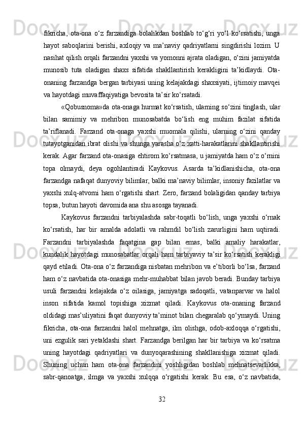 fikricha,   ota-ona   o‘z   farzandiga   bolalikdan   boshlab   to‘g‘ri   yo‘l   ko‘rsatishi,   unga
hayot   saboqlarini   berishi,   axloqiy   va   ma’naviy   qadriyatlarni   singdirishi   lozim.   U
nasihat qilish orqali farzandni yaxshi va yomonni ajrata oladigan, o‘zini jamiyatda
munosib   tuta   oladigan   shaxs   sifatida   shakllantirish   kerakligini   ta’kidlaydi.   Ota-
onaning farzandga bergan tarbiyasi  uning kelajakdagi shaxsiyati, ijtimoiy mavqei
va hayotdagi muvaffaqiyatiga bevosita ta’sir ko‘rsatadi.
«Qobusnoma»da ota-onaga hurmat ko‘rsatish, ularning so‘zini tinglash, ular
bilan   samimiy   va   mehribon   munosabatda   bo‘lish   eng   muhim   fazilat   sifatida
ta’riflanadi.   Farzand   ota-onaga   yaxshi   muomala   qilishi,   ularning   o‘zini   qanday
tutayotganidan ibrat olishi va shunga yarasha o‘z xatti-harakatlarini shakllantirishi
kerak. Agar farzand ota-onasiga ehtirom ko‘rsatmasa, u jamiyatda ham o‘z o‘rnini
topa   olmaydi,   deya   ogohlantiradi   Kaykovus.   Asarda   ta’kidlanishicha,   ota-ona
farzandga nafaqat dunyoviy bilimlar, balki ma’naviy bilimlar, insoniy fazilatlar va
yaxshi xulq-atvorni ham o‘rgatishi shart. Zero, farzand bolaligidan qanday tarbiya
topsa, butun hayoti davomida ana shu asosga tayanadi.
Kaykovus   farzandni   tarbiyalashda   sabr-toqatli   bo‘lish,   unga   yaxshi   o‘rnak
ko‘rsatish,   har   bir   amalda   adolatli   va   rahmdil   bo‘lish   zarurligini   ham   uqtiradi.
Farzandni   tarbiyalashda   faqatgina   gap   bilan   emas,   balki   amaliy   harakatlar,
kundalik   hayotdagi   munosabatlar   orqali   ham   tarbiyaviy   ta’sir   ko‘rsatish   kerakligi
qayd etiladi. Ota-ona o‘z farzandiga nisbatan mehribon va e’tiborli bo‘lsa, farzand
ham o‘z navbatida ota-onasiga mehr-muhabbat bilan javob beradi. Bunday tarbiya
usuli   farzandni   kelajakda   o‘z   oilasiga,   jamiyatga   sadoqatli,   vatanparvar   va   halol
inson   sifatida   kamol   topishiga   xizmat   qiladi.   Kaykovus   ota-onaning   farzand
oldidagi mas’uliyatini faqat dunyoviy ta’minot bilan chegaralab qo‘ymaydi. Uning
fikricha,   ota-ona   farzandni   halol   mehnatga,   ilm   olishga,   odob-axloqqa   o‘rgatishi,
uni   ezgulik  sari  yetaklashi   shart.  Farzandga  berilgan  har   bir  tarbiya  va  ko‘rsatma
uning   hayotdagi   qadriyatlari   va   dunyoqarashining   shakllanishiga   xizmat   qiladi.
Shuning   uchun   ham   ota-ona   farzandini   yoshligidan   boshlab   mehnatsevarlikka,
sabr-qanoatga,   ilmga   va   yaxshi   xulqqa   o‘rgatishi   kerak.   Bu   esa,   o‘z   navbatida,
32 