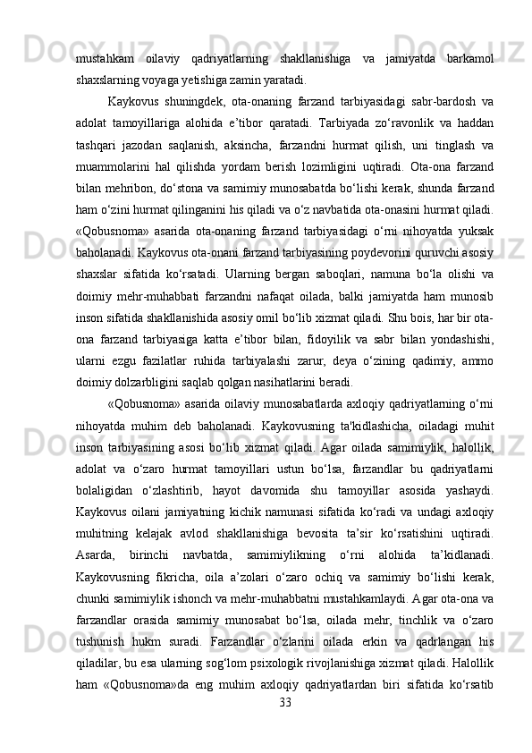 mustahkam   oilaviy   qadriyatlarning   shakllanishiga   va   jamiyatda   barkamol
shaxslarning voyaga yetishiga zamin yaratadi.
Kaykovus   shuningdek,   ota-onaning   farzand   tarbiyasidagi   sabr-bardosh   va
adolat   tamoyillariga   alohida   e’tibor   qaratadi.   Tarbiyada   zo‘ravonlik   va   haddan
tashqari   jazodan   saqlanish,   aksincha,   farzandni   hurmat   qilish,   uni   tinglash   va
muammolarini   hal   qilishda   yordam   berish   lozimligini   uqtiradi.   Ota-ona   farzand
bilan mehribon, do‘stona va samimiy munosabatda bo‘lishi kerak, shunda farzand
ham o‘zini hurmat qilinganini his qiladi va o‘z navbatida ota-onasini hurmat qiladi.
«Qobusnoma»   asarida   ota-onaning   farzand   tarbiyasidagi   o‘rni   nihoyatda   yuksak
baholanadi. Kaykovus ota-onani farzand tarbiyasining poydevorini quruvchi asosiy
shaxslar   sifatida   ko‘rsatadi.   Ularning   bergan   saboqlari,   namuna   bo‘la   olishi   va
doimiy   mehr-muhabbati   farzandni   nafaqat   oilada,   balki   jamiyatda   ham   munosib
inson sifatida shakllanishida asosiy omil bo‘lib xizmat qiladi. Shu bois, har bir ota-
ona   farzand   tarbiyasiga   katta   e’tibor   bilan,   fidoyilik   va   sabr   bilan   yondashishi,
ularni   ezgu   fazilatlar   ruhida   tarbiyalashi   zarur,   deya   o‘zining   qadimiy,   ammo
doimiy dolzarbligini saqlab qolgan nasihatlarini beradi.
«Qobusnoma» asarida oilaviy munosabatlarda axloqiy qadriyatlarning o‘rni
nihoyatda   muhim   deb   baholanadi.   Kaykovusning   ta'kidlashicha,   oiladagi   muhit
inson   tarbiyasining   asosi   bo‘lib   xizmat   qiladi.   Agar   oilada   samimiylik,   halollik,
adolat   va   o‘zaro   hurmat   tamoyillari   ustun   bo‘lsa,   farzandlar   bu   qadriyatlarni
bolaligidan   o‘zlashtirib,   hayot   davomida   shu   tamoyillar   asosida   yashaydi.
Kaykovus   oilani   jamiyatning   kichik   namunasi   sifatida   ko‘radi   va   undagi   axloqiy
muhitning   kelajak   avlod   shakllanishiga   bevosita   ta’sir   ko‘rsatishini   uqtiradi.
Asarda,   birinchi   navbatda,   samimiylikning   o‘rni   alohida   ta’kidlanadi.
Kaykovusning   fikricha,   oila   a’zolari   o‘zaro   ochiq   va   samimiy   bo‘lishi   kerak,
chunki samimiylik ishonch va mehr-muhabbatni mustahkamlaydi. Agar ota-ona va
farzandlar   orasida   samimiy   munosabat   bo‘lsa,   oilada   mehr,   tinchlik   va   o‘zaro
tushunish   hukm   suradi.   Farzandlar   o‘zlarini   oilada   erkin   va   qadrlangan   his
qiladilar, bu esa ularning sog‘lom psixologik rivojlanishiga xizmat qiladi. Halollik
ham   «Qobusnoma»da   eng   muhim   axloqiy   qadriyatlardan   biri   sifatida   ko‘rsatib
33 