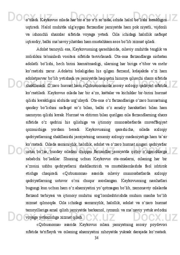 o‘tiladi. Kaykovus oilada har bir a’zo o‘z so‘zida, ishida halol bo‘lishi kerakligini
uqtiradi.   Halol   muhitda   ulg‘aygan   farzandlar   jamiyatda   ham   pok   niyatli,   vijdonli
va   ishonchli   shaxslar   sifatida   voyaga   yetadi.   Oila   ichidagi   halollik   nafaqat
iqtisodiy, balki ma’naviy jihatdan ham mustahkam asos bo‘lib xizmat qiladi.
Adolat tamoyili esa, Kaykovusning qarashlarida, oilaviy muhitda tenglik va
xolislikni   ta'minlash   vositasi   sifatida   tasvirlanadi.   Ota-ona   farzandlarga   nisbatan
adolatli   bo‘lishi,   hech   birini   kamsitmasligi,   ularning   har   biriga   e’tibor   va   mehr
ko‘rsatishi   zarur.   Adolatni   bolaligidan   his   qilgan   farzand,   kelajakda   o‘zi   ham
adolatparvar bo‘lib yetishadi va jamiyatda haqiqatni himoya qiluvchi shaxs sifatida
shakllanadi. O‘zaro hurmat ham  «Qobusnoma»da asosiy  axloqiy qadriyat sifatida
ko‘rsatiladi.   Kaykovus   oilada   har   bir   a’zo,   kattalar   va   kichiklar   bir-birini   hurmat
qilishi kerakligini alohida urg‘ulaydi. Ota-ona o‘z farzandlariga o‘zaro hurmatning
qanday   bo‘lishini   nafaqat   so‘z   bilan,   balki   o‘z   amaliy   harakatlari   bilan   ham
namoyon qilishi kerak. Hurmat va ehtirom bilan qurilgan oila farzandlarning shaxs
sifatida   o‘z   qadrini   his   qilishiga   va   ijtimoiy   munosabatlarda   muvaffaqiyat
qozonishiga   yordam   beradi.   Kaykovusning   qarashicha,   oilada   axloqiy
qadriyatlarning shakllanishi jamiyatning umumiy axloqiy madaniyatiga ham ta’sir
ko‘rsatadi. Oilada samimiylik, halollik, adolat va o‘zaro hurmat singari qadriyatlar
ustun   bo‘lsa,   bunday   oiladan   chiqqan   farzandlar   jamiyatda   ijobiy   o‘zgarishlarga
sababchi   bo‘ladilar.   Shuning   uchun   Kaykovus   ota-onalarni,   oilaning   har   bir
a’zosini   ushbu   qadriyatlarni   shakllantirish   va   mustahkamlashda   faol   ishtirok
etishga   chaqiradi.   «Qobusnoma»   asarida   oilaviy   munosabatlarda   axloqiy
qadriyatlarning   ustuvor   o‘rni   chuqur   asoslangan.   Kaykovusning   nasihatlari
bugungi kun uchun ham o‘z ahamiyatini yo‘qotmagan bo‘lib, zamonaviy oilalarda
farzand   tarbiyasi   va   ijtimoiy   muhitni   sog‘lomlashtirishda   muhim   manba   bo‘lib
xizmat   qilmoqda.   Oila   ichidagi   samimiylik,   halollik,   adolat   va   o‘zaro   hurmat
tamoyillariga amal qilish jamiyatda barkamol, iymonli va ma’naviy yetuk avlodni
voyaga yetkazishga xizmat qiladi.
«Qobusnoma»   asarida   Kaykovus   oilani   jamiyatning   asosiy   poydevori
sifatida   ta'riflaydi   va   oilaning   ahamiyatini   nihoyatda   yuksak   darajada   ko‘rsatadi.
34 