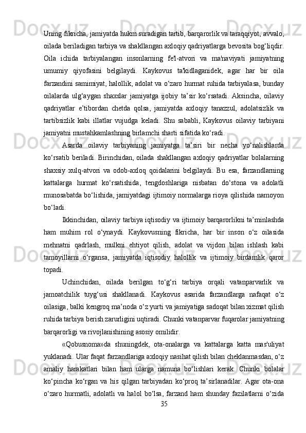 Uning fikricha, jamiyatda hukm suradigan tartib, barqarorlik va taraqqiyot, avvalo,
oilada beriladigan tarbiya va shakllangan axloqiy qadriyatlarga bevosita bog‘liqdir.
Oila   ichida   tarbiyalangan   insonlarning   fe'l-atvori   va   ma'naviyati   jamiyatning
umumiy   qiyofasini   belgilaydi.   Kaykovus   ta'kidlaganidek,   agar   har   bir   oila
farzandini samimiyat, halollik, adolat va o‘zaro hurmat ruhida tarbiyalasa, bunday
oilalarda   ulg‘aygan   shaxslar   jamiyatga   ijobiy   ta’sir   ko‘rsatadi.   Aksincha,   oilaviy
qadriyatlar   e’tibordan   chetda   qolsa,   jamiyatda   axloqiy   tanazzul,   adolatsizlik   va
tartibsizlik   kabi   illatlar   vujudga   keladi.   Shu   sababli,   Kaykovus   oilaviy   tarbiyani
jamiyatni mustahkamlashning birlamchi sharti sifatida ko‘radi.
Asarda   oilaviy   tarbiyaning   jamiyatga   ta’siri   bir   necha   yo‘nalishlarda
ko‘rsatib  beriladi. Birinchidan,  oilada shakllangan   axloqiy qadriyatlar  bolalarning
shaxsiy   xulq-atvori   va   odob-axloq   qoidalarini   belgilaydi.   Bu   esa,   farzandlarning
kattalarga   hurmat   ko‘rsatishida,   tengdoshlariga   nisbatan   do‘stona   va   adolatli
munosabatda bo‘lishida, jamiyatdagi ijtimoiy normalarga rioya qilishida namoyon
bo‘ladi.
Ikkinchidan, oilaviy tarbiya iqtisodiy va ijtimoiy barqarorlikni ta’minlashda
ham   muhim   rol   o‘ynaydi.   Kaykovusning   fikricha,   har   bir   inson   o‘z   oilasida
mehnatni   qadrlash,   mulkni   ehtiyot   qilish,   adolat   va   vijdon   bilan   ishlash   kabi
tamoyillarni   o‘rgansa,   jamiyatda   iqtisodiy   halollik   va   ijtimoiy   birdamlik   qaror
topadi.
Uchinchidan,   oilada   berilgan   to‘g‘ri   tarbiya   orqali   vatanparvarlik   va
jamoatchilik   tuyg‘usi   shakllanadi.   Kaykovus   asarida   farzandlarga   nafaqat   o‘z
oilasiga, balki kengroq ma’noda o‘z yurti va jamiyatiga sadoqat bilan xizmat qilish
ruhida tarbiya berish zarurligini uqtiradi. Chunki vatanparvar fuqarolar jamiyatning
barqarorligi va rivojlanishining asosiy omilidir.
«Qobusnoma»da   shuningdek,   ota-onalarga   va   kattalarga   katta   mas'uliyat
yuklanadi. Ular faqat farzandlariga axloqiy nasihat qilish bilan cheklanmasdan, o‘z
amaliy   harakatlari   bilan   ham   ularga   namuna   bo‘lishlari   kerak.   Chunki   bolalar
ko‘pincha   ko‘rgan   va   his   qilgan   tarbiyadan   ko‘proq   ta’sirlanadilar.   Agar   ota-ona
o‘zaro   hurmatli,   adolatli   va   halol   bo‘lsa,   farzand   ham   shunday   fazilatlarni   o‘zida
35 