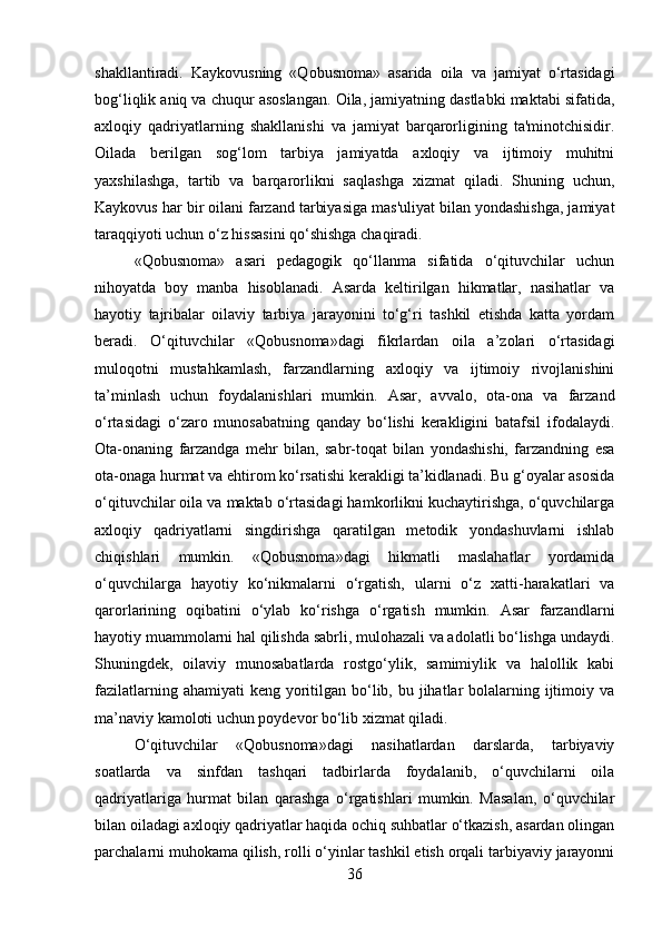 shakllantiradi.   Kaykovusning   «Qobusnoma»   asarida   oila   va   jamiyat   o‘rtasidagi
bog‘liqlik aniq va chuqur asoslangan. Oila, jamiyatning dastlabki maktabi sifatida,
axloqiy   qadriyatlarning   shakllanishi   va   jamiyat   barqarorligining   ta'minotchisidir.
Oilada   berilgan   sog‘lom   tarbiya   jamiyatda   axloqiy   va   ijtimoiy   muhitni
yaxshilashga,   tartib   va   barqarorlikni   saqlashga   xizmat   qiladi.   Shuning   uchun,
Kaykovus har bir oilani farzand tarbiyasiga mas'uliyat bilan yondashishga, jamiyat
taraqqiyoti uchun o‘z hissasini qo‘shishga chaqiradi.
«Qobusnoma»   asari   pedagogik   qo‘llanma   sifatida   o‘qituvchilar   uchun
nihoyatda   boy   manba   hisoblanadi.   Asarda   keltirilgan   hikmatlar,   nasihatlar   va
hayotiy   tajribalar   oilaviy   tarbiya   jarayonini   to‘g‘ri   tashkil   etishda   katta   yordam
beradi.   O‘qituvchilar   «Qobusnoma»dagi   fikrlardan   oila   a’zolari   o‘rtasidagi
muloqotni   mustahkamlash,   farzandlarning   axloqiy   va   ijtimoiy   rivojlanishini
ta’minlash   uchun   foydalanishlari   mumkin.   Asar,   avvalo,   ota-ona   va   farzand
o‘rtasidagi   o‘zaro   munosabatning   qanday   bo‘lishi   kerakligini   batafsil   ifodalaydi.
Ota-onaning   farzandga   mehr   bilan,   sabr-toqat   bilan   yondashishi,   farzandning   esa
ota-onaga hurmat va ehtirom ko‘rsatishi kerakligi ta’kidlanadi. Bu g‘oyalar asosida
o‘qituvchilar oila va maktab o‘rtasidagi hamkorlikni kuchaytirishga, o‘quvchilarga
axloqiy   qadriyatlarni   singdirishga   qaratilgan   metodik   yondashuvlarni   ishlab
chiqishlari   mumkin.   «Qobusnoma»dagi   hikmatli   maslahatlar   yordamida
o‘quvchilarga   hayotiy   ko‘nikmalarni   o‘rgatish,   ularni   o‘z   xatti-harakatlari   va
qarorlarining   oqibatini   o‘ylab   ko‘rishga   o‘rgatish   mumkin.   Asar   farzandlarni
hayotiy muammolarni hal qilishda sabrli, mulohazali va adolatli bo‘lishga undaydi.
Shuningdek,   oilaviy   munosabatlarda   rostgo‘ylik,   samimiylik   va   halollik   kabi
fazilatlarning ahamiyati  keng  yoritilgan bo‘lib, bu jihatlar  bolalarning ijtimoiy va
ma’naviy kamoloti uchun poydevor bo‘lib xizmat qiladi.
O‘qituvchilar   «Qobusnoma»dagi   nasihatlardan   darslarda,   tarbiyaviy
soatlarda   va   sinfdan   tashqari   tadbirlarda   foydalanib,   o‘quvchilarni   oila
qadriyatlariga   hurmat   bilan   qarashga   o‘rgatishlari   mumkin.   Masalan,   o‘quvchilar
bilan oiladagi axloqiy qadriyatlar haqida ochiq suhbatlar o‘tkazish, asardan olingan
parchalarni muhokama qilish, rolli o‘yinlar tashkil etish orqali tarbiyaviy jarayonni
36 