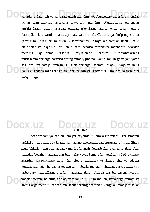 yanada   jonlantirish   va   samarali   qilish   mumkin.   «Qobusnoma»   asosida   ota-onalar
uchun   ham   maxsus   tavsiyalar   tayyorlash   mumkin.   O‘qituvchilar   ota-onalar
yig‘ilishlarida   ushbu   asardan   olingan   g‘oyalarni   targ‘ib   etish   orqali,   ularni
farzandlar   tarbiyasida   ma’naviy   qadriyatlarni   shakllantirishga   ko‘proq   e’tibor
qaratishga   undashlari   mumkin.   «Qobusnoma»   nafaqat   o‘quvchilar   uchun,   balki
ota-onalar   va   o‘qituvchilar   uchun   ham   bebaho   tarbiyaviy   manbadir.   Asardan
metodik   qo‘llanma   sifatida   foydalanish   oilaviy   munosabatlarning
mustahkamlanishiga, farzandlarning axloqiy jihatdan kamol topishiga va jamiyatda
sog‘lom   ma’naviy   muhitning   shakllanishiga   xizmat   qiladi.   Kaykovusning
donishmandona   maslahatlari   zamonaviy   tarbiya   jarayonida   ham   o‘z   dolzarbligini
yo‘qotmagan.
XULOSA
Axloqiy   tarbiya   har   bir   jamiyat   hayotida   muhim   o‘rin   tutadi.   Uni   samarali
tashkil qilish uchun boy tarixiy va madaniy merosimizdan, xususan, o‘rta asr Sharq
mutafakkirlarining asarlaridan keng foydalanish dolzarb ahamiyat kasb etadi. Ana
shunday bebaho manbalardan biri – Kaykovus tomonidan yozilgan   «Qobusnoma»
asaridir.   «Qobusnoma»   inson   kamolotini,   ma'naviy   yetuklikni,   ilm   va   odobni
yuksak qadrlagan holda, hayotning turli jabhalariga oid muhim axloqiy, ijtimoiy va
tarbiyaviy   tamoyillarni   o‘zida   mujassam   etgan.   Asarda   har   bir   inson,   ayniqsa
yoshlar   uchun,   halollik,   adolat,   vafodorlik,   bilimga   intilish,   kattalarga   hurmat   va
kichiklarga mehr-muhabbat kabi fazilatlarning ahamiyati keng va hayotiy misollar
37 