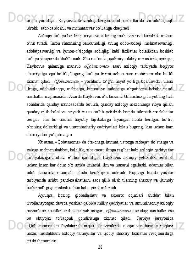 orqali   yoritilgan.   Kaykovus   farzandiga   bergan   pand-nasihatlarida   uni   odobli,   aql-
idrokli, sabr-bardoshli va mehnatsevar bo‘lishga chaqiradi.
Axloqiy tarbiya har bir jamiyat va xalqning ma’naviy rivojlanishida muhim
o‘rin   tutadi.   Inson   shaxsining   barkamolligi,   uning   odob-axloqi,   mehnatsevarligi,
adolatparvarligi   va   iymon-e’tiqodga   sodiqligi   kabi   fazilatlar   bolalikdan   boshlab
tarbiya jarayonida shakllanadi. Shu ma’noda, qadimiy adabiy merosimiz, ayniqsa,
Kaykovus   qalamiga   mansub   «Qobusnoma»   asari   axloqiy   tarbiyada   beqiyos
ahamiyatga   ega   bo‘lib,   bugungi   tarbiya   tizimi   uchun   ham   muhim   manba   bo‘lib
xizmat   qiladi.   «Qobusnoma»   –   yoshlarni   to‘g‘ri   hayot   yo‘liga   boshlovchi,   ularni
ilmga,   odob-axloqqa,   mehnatga,   hurmat   va   sadoqatga   o‘rgatuvchi   bebaho   pand-
nasihatlar majmuasidir. Asarda Kaykovus o‘z farzandi Gilanshoxga hayotning turli
sohalarida   qanday   munosabatda   bo‘lish,   qanday   axloqiy   mezonlarga   rioya   qilish,
qanday   qilib   halol   va   oriyatli   inson   bo‘lib   yetishish   haqida   hikmatli   maslahatlar
bergan.   Har   bir   nasihat   hayotiy   tajribalarga   tayangan   holda   berilgan   bo‘lib,
o‘zining   dolzarbligi   va   umumbashariy   qadriyatlari   bilan   bugungi   kun   uchun   ham
ahamiyatini yo‘qotmagan.
Xususan, «Qobusnoma» da ota-onaga hurmat, ustozga sadoqat, do‘stlarga va
xalqga mehr-muhabbat, halollik, sabr-toqat, ilmga rag‘bat kabi axloqiy qadriyatlar
tarbiyalashga   alohida   e’tibor   qaratilgan.   Kaykovus   axloqiy   yetuklikka   erishish
uchun inson har doim o‘z ustida ishlashi, ilm va hunarni egallashi, odamlar bilan
odob   doirasida   muomala   qilishi   kerakligini   uqtiradi.   Bugungi   kunda   yoshlar
tarbiyasida   ushbu   pand-nasihatlarni   asos   qilib   olish   ularning   shaxsiy   va   ijtimoiy
barkamolligiga erishish uchun katta yordam beradi.
Ayniqsa,   hozirgi   globallashuv   va   axborot   oqimlari   shiddat   bilan
rivojlanayotgan davrda yoshlar qalbida milliy qadriyatlar va umuminsoniy axloqiy
mezonlarni shakllantirish zaruriyati oshgan.  «Qobusnoma»  asaridagi nasihatlar esa
bu   ehtiyojni   to‘laqonli   qondirishga   xizmat   qiladi.   Tarbiya   jarayonida
«Qobusnoma»dan   foydalanish   orqali   o‘quvchilarda   o‘ziga   xos   hayotiy   nuqtayi
nazar,   mustahkam   axloqiy   tamoyillar   va   ijobiy   shaxsiy   fazilatlar   rivojlanishiga
erishish mumkin.
38 