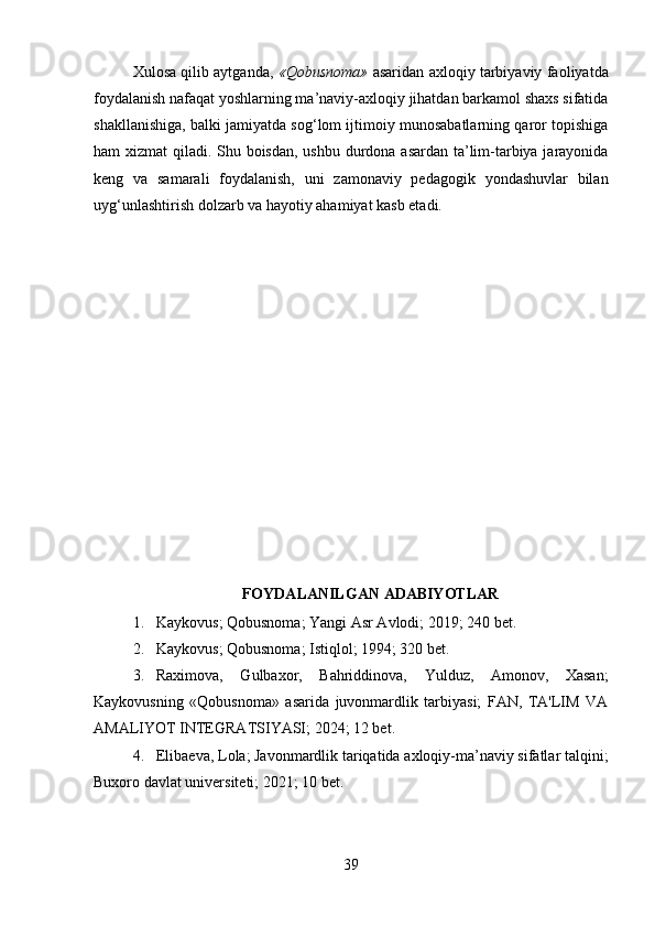 Xulosa qilib aytganda,   «Qobusnoma»  asaridan axloqiy tarbiyaviy faoliyatda
foydalanish nafaqat yoshlarning ma’naviy-axloqiy jihatdan barkamol shaxs sifatida
shakllanishiga, balki jamiyatda sog‘lom ijtimoiy munosabatlarning qaror topishiga
ham xizmat qiladi. Shu boisdan, ushbu durdona asardan ta’lim-tarbiya jarayonida
keng   va   samarali   foydalanish,   uni   zamonaviy   pedagogik   yondashuvlar   bilan
uyg‘unlashtirish dolzarb va hayotiy ahamiyat kasb etadi.
FOYDALANILGAN ADABIYOTLAR
1. Kaykovus; Qobusnoma; Yangi Asr Avlodi; 2019; 240 bet.   
2. Kaykovus; Qobusnoma; Istiqlol; 1994; 320 bet.
3. Raximova,   Gulbaxor,   Bahriddinova,   Yulduz,   Amonov,   Xasan;
Kaykovusning   «Qobusnoma»   asarida   juvonmardlik   tarbiyasi;   FAN,   TA'LIM   VA
AMALIYOT INTEGRATSIYASI; 2024; 12 bet.   
4. Elibaeva, Lola; Javonmardlik tariqatida axloqiy-ma’naviy sifatlar talqini;
Buxoro davlat universiteti; 2021; 10 bet. 
39 