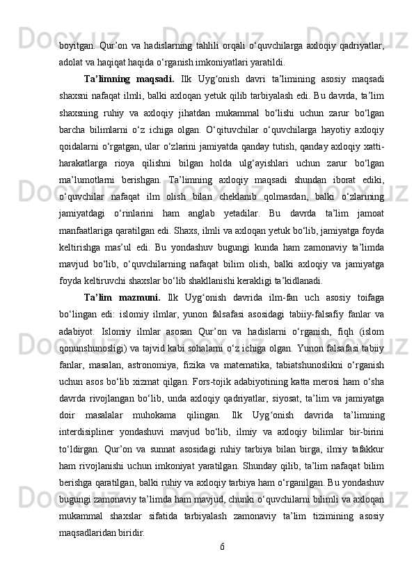 boyitgan.   Qur’on   va   hadislarning   tahlili   orqali   o‘quvchilarga   axloqiy   qadriyatlar,
adolat va haqiqat haqida o‘rganish imkoniyatlari yaratildi.
Ta’limning   maqsadi.   Ilk   Uyg onish   davri   ta’limining   asosiy   maqsadiʻ
shaxsni  nafaqat ilmli, balki axloqan yetuk qilib tarbiyalash edi. Bu davrda, ta’lim
shaxsning   ruhiy   va   axloqiy   jihatdan   mukammal   bo‘lishi   uchun   zarur   bo‘lgan
barcha   bilimlarni   o‘z   ichiga   olgan.   O‘qituvchilar   o‘quvchilarga   hayotiy   axloqiy
qoidalarni o‘rgatgan, ular o‘zlarini jamiyatda qanday tutish, qanday axloqiy xatti-
harakatlarga   rioya   qilishni   bilgan   holda   ulg‘ayishlari   uchun   zarur   bo‘lgan
ma’lumotlarni   berishgan.   Ta’limning   axloqiy   maqsadi   shundan   iborat   ediki,
o‘quvchilar   nafaqat   ilm   olish   bilan   cheklanib   qolmasdan,   balki   o‘zlarining
jamiyatdagi   o‘rinlarini   ham   anglab   yetadilar.   Bu   davrda   ta’lim   jamoat
manfaatlariga qaratilgan edi. Shaxs, ilmli va axloqan yetuk bo‘lib, jamiyatga foyda
keltirishga   mas’ul   edi.   Bu   yondashuv   bugungi   kunda   ham   zamonaviy   ta’limda
mavjud   bo‘lib,   o‘quvchilarning   nafaqat   bilim   olish,   balki   axloqiy   va   jamiyatga
foyda keltiruvchi shaxslar bo‘lib shakllanishi kerakligi ta’kidlanadi.
Ta’lim   mazmuni.   Ilk   Uyg onish   davrida   ilm-fan   uch   asosiy   toifaga	
ʻ
bo‘lingan   edi:   islomiy   ilmlar,   yunon   falsafasi   asosidagi   tabiiy-falsafiy   fanlar   va
adabiyot.   Islomiy   ilmlar   asosan   Qur’on   va   hadislarni   o‘rganish,   fiqh   (islom
qonunshunosligi) va tajvid kabi sohalarni o‘z ichiga olgan. Yunon falsafasi tabiiy
fanlar,   masalan,   astronomiya,   fizika   va   matematika,   tabiatshunoslikni   o‘rganish
uchun asos bo‘lib xizmat  qilgan. Fors-tojik adabiyotining katta merosi ham o‘sha
davrda   rivojlangan   bo‘lib,   unda   axloqiy   qadriyatlar,   siyosat,   ta’lim   va   jamiyatga
doir   masalalar   muhokama   qilingan.   Ilk   Uyg onish   davrida   ta’limning	
ʻ
interdisipliner   yondashuvi   mavjud   bo‘lib,   ilmiy   va   axloqiy   bilimlar   bir-birini
to‘ldirgan.   Qur’on   va   sunnat   asosidagi   ruhiy   tarbiya   bilan   birga,   ilmiy   tafakkur
ham   rivojlanishi   uchun   imkoniyat   yaratilgan.   Shunday   qilib,   ta’lim   nafaqat   bilim
berishga qaratilgan, balki ruhiy va axloqiy tarbiya ham o‘rganilgan. Bu yondashuv
bugungi zamonaviy ta’limda ham mavjud, chunki o‘quvchilarni bilimli va axloqan
mukammal   shaxslar   sifatida   tarbiyalash   zamonaviy   ta’lim   tizimining   asosiy
maqsadlaridan biridir.
6 