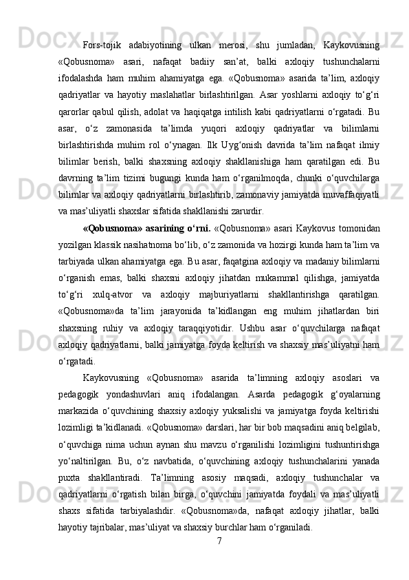 Fors-tojik   adabiyotining   ulkan   merosi,   shu   jumladan,   Kaykovusning
«Qobusnoma»   asari,   nafaqat   badiiy   san’at,   balki   axloqiy   tushunchalarni
ifodalashda   ham   muhim   ahamiyatga   ega.   «Qobusnoma»   asarida   ta’lim,   axloqiy
qadriyatlar   va   hayotiy   maslahatlar   birlashtirilgan.   Asar   yoshlarni   axloqiy   to‘g‘ri
qarorlar   qabul   qilish,   adolat   va   haqiqatga   intilish   kabi   qadriyatlarni   o‘rgatadi.   Bu
asar,   o‘z   zamonasida   ta’limda   yuqori   axloqiy   qadriyatlar   va   bilimlarni
birlashtirishda   muhim   rol   o‘ynagan.   Ilk   Uyg onish   davrida   ta’lim   nafaqat   ilmiyʻ
bilimlar   berish,   balki   shaxsning   axloqiy   shakllanishiga   ham   qaratilgan   edi.   Bu
davrning   ta’lim   tizimi   bugungi   kunda   ham   o‘rganilmoqda,   chunki   o‘quvchilarga
bilimlar va axloqiy qadriyatlarni birlashtirib, zamonaviy jamiyatda muvaffaqiyatli
va mas’uliyatli shaxslar sifatida shakllanishi zarurdir.
«Qobusnoma»   asarining   o‘rni.   «Qobusnoma»   asari   Kaykovus   tomonidan
yozilgan klassik nasihatnoma bo‘lib, o‘z zamonida va hozirgi kunda ham ta’lim va
tarbiyada ulkan ahamiyatga ega. Bu asar, faqatgina axloqiy va madaniy bilimlarni
o‘rganish   emas,   balki   shaxsni   axloqiy   jihatdan   mukammal   qilishga,   jamiyatda
to‘g‘ri   xulq-atvor   va   axloqiy   majburiyatlarni   shakllantirishga   qaratilgan.
«Qobusnoma»da   ta’lim   jarayonida   ta’kidlangan   eng   muhim   jihatlardan   biri
shaxsning   ruhiy   va   axloqiy   taraqqiyotidir.   Ushbu   asar   o‘quvchilarga   nafaqat
axloqiy qadriyatlarni, balki jamiyatga foyda keltirish va shaxsiy mas’uliyatni ham
o‘rgatadi.
Kaykovusning   «Qobusnoma»   asarida   ta’limning   axloqiy   asoslari   va
pedagogik   yondashuvlari   aniq   ifodalangan.   Asarda   pedagogik   g‘oyalarning
markazida   o‘quvchining   shaxsiy   axloqiy   yuksalishi   va   jamiyatga   foyda   keltirishi
lozimligi ta’kidlanadi. «Qobusnoma» darslari, har bir bob maqsadini aniq belgilab,
o‘quvchiga   nima   uchun   aynan   shu   mavzu   o‘rganilishi   lozimligini   tushuntirishga
yo‘naltirilgan.   Bu,   o‘z   navbatida,   o‘quvchining   axloqiy   tushunchalarini   yanada
puxta   shakllantiradi.   Ta’limning   asosiy   maqsadi,   axloqiy   tushunchalar   va
qadriyatlarni   o‘rgatish   bilan   birga,   o‘quvchini   jamiyatda   foydali   va   mas’uliyatli
shaxs   sifatida   tarbiyalashdir.   «Qobusnoma»da,   nafaqat   axloqiy   jihatlar,   balki
hayotiy tajribalar, mas’uliyat va shaxsiy burchlar ham o‘rganiladi.
7 