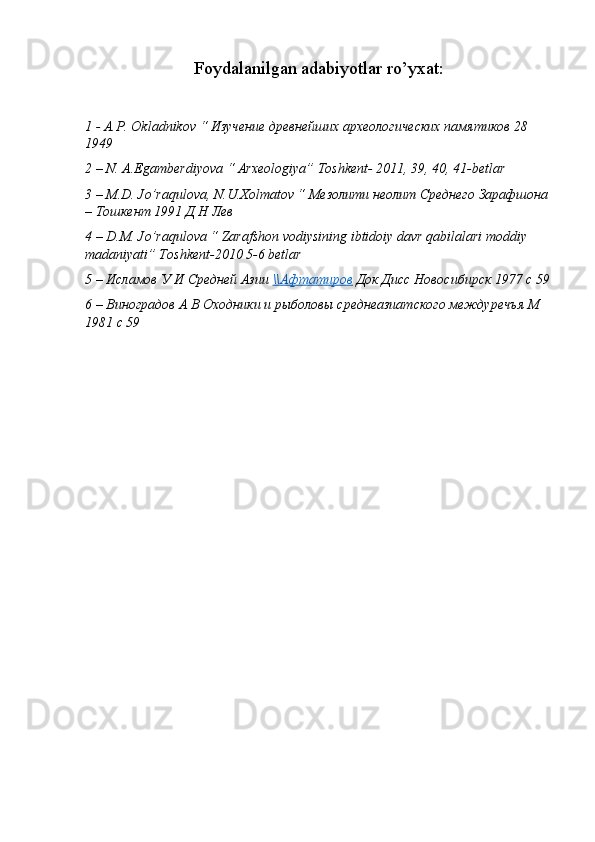 Foydalanilgan adabiyotlar ro’yxat:
1 -  A . P .  Okladnikov  “ Изучение древнейших археологических памятиков 28 
1949
2 – N. A.Egamberdiyova “ Arxeologiya” Toshkent- 2011, 39, 40, 41-betlar
3 – M.D. Jo’raqulova, N.U.Xolmatov “  Мезолити   неолит   Среднего   Зарафшона  
–  Тошкент  1991  Д   Н   Лев  
4 – D.M. Jo’raqulova “ Zarafshon vodiysining ibtidoiy davr qabilalari moddiy 
madaniyati” Toshkent-2010 5-6 betlar
5 – Исламов У И Средней Азии  \\Афтатиров  Док Дисс Новосибирск 1977 с 59
6 – Виноградов А В Оходники и рыболовы среднеазиатского междуречъя М 
1981 с 59  