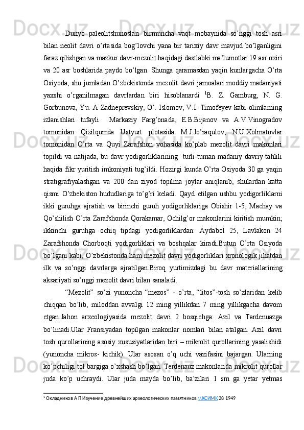 Dunyo   paleolitshunoslari   birmuncha   vaqt   mobaynida   so’nggi   tosh   asri
bilan   neolit   davri   o’rtasida   bog’lovchi   yana   bir   tarixiy   davr   mavjud   bo’lganligini
faraz qilishgan va mazkur davr-mezolit haqidagi dastlabki ma’lumotlar 19 asr oxiri
va 20 asr boshlarida paydo bo’lgan. Shunga qaramasdan yaqin kunlargacha O’rta
Osiyoda, shu jumladan O’zbekistonda mezolit davri jamoalari moddiy madaniyati
yaxshi   o’rganilmagan   davrlardan   biri   hisoblanardi   1
B.   Z.   Gamburg,   N.   G.
Gorbunova, Yu. A Zadneprevskiy, O’. Islomov, V.I. Timofeyev kabi  olimlarning
izlanishlari   tufayli     Markaziy   Farg’onada,   E.B.Bijanov   va   A.V.Vinogradov
tomonidan   Qizilqumda   Ustyurt   plotasida   M.J.Jo’raqulov,   N.U.Xolmatovlar
tomonidan   O’rta   va   Quyi   Zarafshon   vohasida   ko’plab   mezolit   davri   makonlari
topildi   va  natijada, bu  davr  yodigorliklarining    turli-tuman madaniy  davriy tahlili
haqida fikr yuritish imkoniyati tug’ildi. Hozirgi kunda O’rta Osiyoda 30 ga yaqin
stratigrafiyalashgan   va   200   dan   ziyod   topilma   joylar   aniqlanib,   shulardan   katta
qismi   O’zbekiston   hududlariga   to’g’ri   keladi.   Qayd   etilgan   ushbu   yodigorliklarni
ikki   guruhga   ajratish   va   birinchi   guruh   yodigorliklariga   Obishir   1-5,   Machay   va
Qo’shilish O’rta Zarafshonda Qorakamar, Ochilg’or makonlarini kiritish mumkin;
ikkinchi   guruhga   ochiq   tipdagi   yodigorliklardan:   Aydabol   25,   Lavlakon   24
Zarafshonda   Chorboqti   yodigorliklari   va   boshqalar   kiradi.Butun   O’rta   Osiyoda
bo’lgani kabi, O’zbekistonda ham mezolit davri yodigorliklari xronologik jihatdan
ilk   va   so’nggi   davrlarga   ajratilgan.Biroq   yurtimizdagi   bu   davr   materiallarining
aksariyati so’nggi mezolit davri bilan sanaladi.
“Mezolit”   so’zi   yunoncha   “mezos”   -   o’rta,   “litos”-tosh   so’zlaridan   kelib
chiqqan   bo’lib,   miloddan   avvalgi   12   ming   yillikdan   7   ming   yillikgacha   davom
etgan.Jahon   arxeologiyasida   mezolit   davri   2   bosqichga:   Azil   va   Tardenuazga
bo’linadi.Ular   Fransiyadan   topilgan   makonlar   nomlari   bilan   atalgan.   Azil   davri
tosh  qurollarining  asosiy  xususiyatlaridan  biri  –  mikrolit   qurollarining  yasalishidi
(yunoncha   mikros-   kichik).   Ular   asosan   o’q   uchi   vazifasini   bajargan.   Ularning
ko’pchiligi tol bargiga o’xshash bo’lgan. Terdenauz makonlarida mikrolit qurollar
juda   ko’p   uchraydi.   Ular   juda   mayda   bo’lib,   ba’zilari   1   sm   ga   yetar   yetmas
1
  Окладников А П Изучение древнейших археологических памятников  \\КСИМК  28 1949