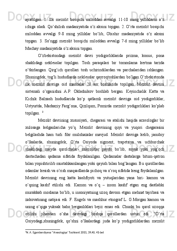 ajratilgan.   1.   Ilk   mezolit   bosqichi   miloddan   avvalgi   11-10   ming   yilliklarni   o’z
ichiga oladi. Qo’shilish madaniyatida o’z aksini topgan. 2. O’rta mezolit bosqichi
miloddan   avvalgi   9-8   ming   yilliklar   bo’lib,   Obishir   madaniyatida   o’z   aksini
topgan.   3.   So’nggi   mezolit   bosqichi   miloddan   avvalgi   7-6   ming   yilliklar   bo’lib
Machay madaniyatida o’z aksini topgan. 
O’zbekistondagi   mezolit   davri   yodigorliklarida   prizma,   konus,   pona
shaklidagi   nekleuslar   topilgan.   Tosh   paraqalari   bir   tomonlama   kertma   tarzda
o’tkirlangan.   Qirg’ich   qurollari   tosh   uchirindilardan   va   parchalaridan   ishlangan.
Shuningdek, tog’li hududlarda nekleuslar qayroqtoshlardan bo’lgan.O’zbekistonda
ilk   mezolit   davriga   oid   manbalar   20   asr   boshlarida   topilgan.   Mezolit   davrini
sistemali   o’rganishni   A.P.   Okladnikov   boshlab   bergan.   Keyinchalik   Katta   va
Kichik   Balxash   hududlarida   ko’p   qatlamli   mezolit   davriga   oid   yodigorliklar,
Ustyurtda,   Markaziy   Farg’ona,   Qizilqum,   Pomirda   mezolit   yodigorliklari   ko’plab
topilgan.   2
Mezolit   davrining   xususiyati,   chegarasi   va   atalishi   haqida   arxeologlar   bir
xulosaga   kelganlaricha   yo’q.   Mezolit   davrining   quyi   va   yuqori   chegarasini
belgilashda   ham   turli   fikr   mulohazalar   mavjud.   Mezolit   davriga   kelib,   janubiy
o’lkalarda,   shuningdek,   O’rta   Osiyoda   sigment,   trapetsiya   va   uchburchak
shaklidagi   mayda   qurolchalar-   mikrolitlar   paydo   bo’lib,   suyak   yoki   yog’och
dastachadan   qadama   sifatida   foydalanilgan.   Qadamalar   dastalarga   bitum-qatron
bilan yopishtirilib mustahkamlangan yoki qayish bilan bog’langan. Bu qurollardan
odamlar kesish va o’rish maqsadlarida pichoq va o’roq sifatida keng foydalanilgan.
Mezolit   davrining   eng   katta   kashfiyoti   va   yutuqlaridan   yana   biri-   kamon   va
o’qning   kashf   etilishi   edi.   Kamon   va   o’q   –   inson   kashf   etgan   eng   dastlabki
murakkab moslama bo’lib, u insoniyatning uzoq davom etgan mehnat tajribasi va
zakovatining   natijasi   edi.  F.  Engels   va   mashhur   etnograf   L.  G.Morgan   kamon   va
uning   o’qiga   yuksak   baho   berganliklari   bejiz   emas   edi.   Chunki   bu   qurol   uzoqqa
otilishi   jihatidan   o’sha   davrdagi   boshqa   qurollardan   ustun   edi.   “O’rta
Osiyodagi,shuningdek,   qo’shni   o’lkalardagi   juda   ko’p   yodigorliklardan   mezolit
2
N. A. Egamberdiyeva “Arxeologiya’ Toshkent 2011, 39,40, 41-bet