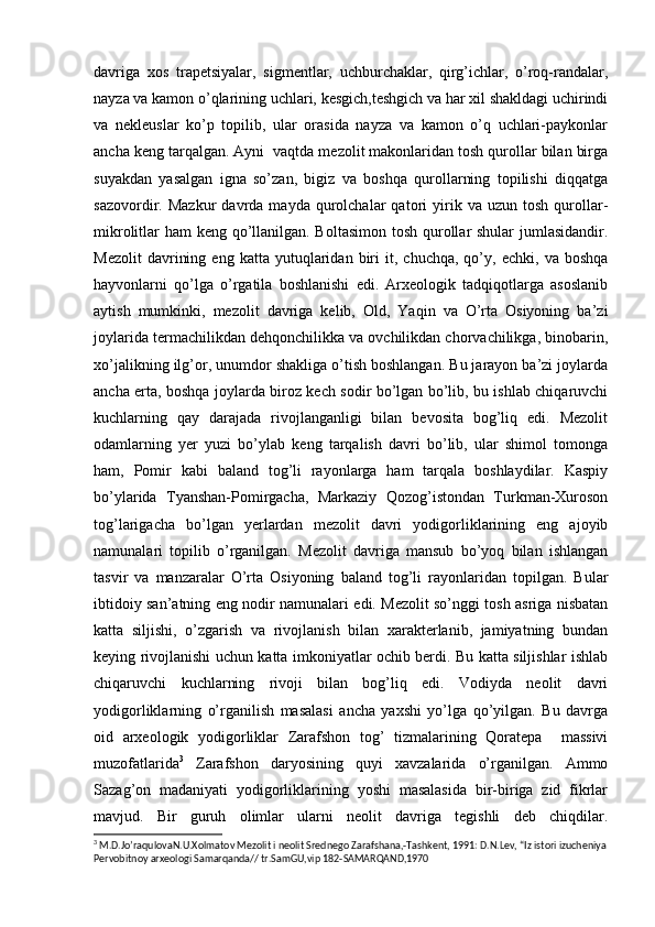 davriga   xos   trapetsiyalar,   sigmentlar,   uchburchaklar,   qirg’ichlar,   o’roq-randalar,
nayza va kamon o’qlarining uchlari, kesgich,teshgich va har xil shakldagi uchirindi
va   nekleuslar   ko’p   topilib,   ular   orasida   nayza   va   kamon   o’q   uchlari-paykonlar
ancha keng tarqalgan. Ayni  vaqtda mezolit makonlaridan tosh qurollar bilan birga
suyakdan   yasalgan   igna   so’zan,   bigiz   va   boshqa   qurollarning   topilishi   diqqatga
sazovordir.  Mazkur   davrda   mayda  qurolchalar   qatori   yirik  va   uzun   tosh   qurollar-
mikrolitlar ham keng qo’llanilgan. Boltasimon  tosh qurollar shular jumlasidandir.
Mezolit   davrining   eng   katta  yutuqlaridan  biri   it,   chuchqa,   qo’y,   echki,   va  boshqa
hayvonlarni   qo’lga   o’rgatila   boshlanishi   edi.   Arxeologik   tadqiqotlarga   asoslanib
aytish   mumkinki,   mezolit   davriga   kelib,   Old,   Yaqin   va   O’rta   Osiyoning   ba’zi
joylarida termachilikdan dehqonchilikka va ovchilikdan chorvachilikga, binobarin,
xo’jalikning ilg’or, unumdor shakliga o’tish boshlangan. Bu jarayon ba’zi joylarda
ancha erta, boshqa joylarda biroz kech sodir bo’lgan bo’lib, bu ishlab chiqaruvchi
kuchlarning   qay   darajada   rivojlanganligi   bilan   bevosita   bog’liq   edi.   Mezolit
odamlarning   yer   yuzi   bo’ylab   keng   tarqalish   davri   bo’lib,   ular   shimol   tomonga
ham,   Pomir   kabi   baland   tog’li   rayonlarga   ham   tarqala   boshlaydilar.   Kaspiy
bo’ylarida   Tyanshan-Pomirgacha,   Markaziy   Qozog’istondan   Turkman-Xuroson
tog’larigacha   bo’lgan   yerlardan   mezolit   davri   yodigorliklarining   eng   ajoyib
namunalari   topilib   o’rganilgan.   Mezolit   davriga   mansub   bo’yoq   bilan   ishlangan
tasvir   va   manzaralar   O’rta   Osiyoning   baland   tog’li   rayonlaridan   topilgan.   Bular
ibtidoiy san’atning eng nodir namunalari edi. Mezolit so’nggi tosh asriga nisbatan
katta   siljishi,   o’zgarish   va   rivojlanish   bilan   xarakterlanib,   jamiyatning   bundan
keying rivojlanishi uchun katta imkoniyatlar ochib berdi. Bu katta siljishlar ishlab
chiqaruvchi   kuchlarning   rivoji   bilan   bog’liq   edi.   Vodiyda   neolit   davri
yodigorliklarning   o’rganilish   masalasi   ancha   yaxshi   yo’lga   qo’yilgan.   Bu   davrga
oid   arxeologik   yodigorliklar   Zarafshon   tog’   tizmalarining   Qoratepa     massivi
muzofatlarida 3
  Zarafshon   daryosining   quyi   xavzalarida   o’rganilgan.   Ammo
Sazag’on   madaniyati   yodigorliklarining   yoshi   masalasida   bir-biriga   zid   fikrlar
mavjud.   Bir   guruh   olimlar   ularni   neolit   davriga   tegishli   deb   chiqdilar.
3
 M.D.Jo’raqulovaN.U.Xolmatov Mezolit i neolit Srednego Zarafshana,-Tashkent, 1991: D.N.Lev, “Iz istori izucheniya
Pervobitnoy arxeologi Samarqanda// tr.SamGU,vip 182-SAMARQAND,1970 