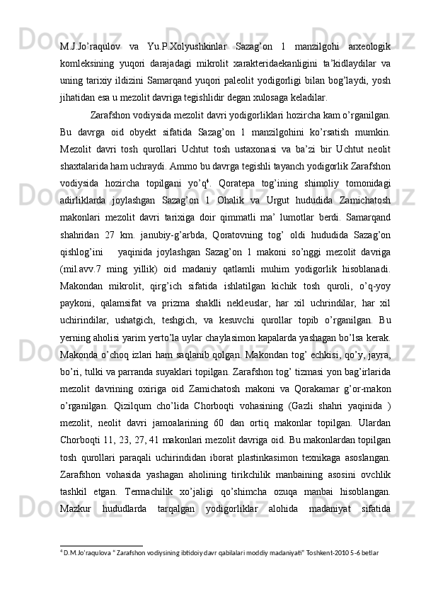 M.J.Jo’raqulov   va   Yu.P.Xolyushkinlar   Sazag’on   1   manzilgohi   arxeologik
komleksining   yuqori   darajadagi   mikrolit   xarakteridaekanligini   ta’kidlaydilar   va
uning tarixiy ildizini  Samarqand yuqori  paleolit  yodigorligi  bilan  bog’laydi, yosh
jihatidan esa u mezolit davriga tegishlidir degan xulosaga keladilar.
Zarafshon vodiysida mezolit davri yodigorliklari hozircha kam o’rganilgan.
Bu   davrga   oid   obyekt   sifatida   Sazag’on   1   manzilgohini   ko’rsatish   mumkin.
Mezolit   davri   tosh   qurollari   Uchtut   tosh   ustaxonasi   va   ba’zi   bir   Uchtut   neolit
shaxtalarida ham uchraydi. Ammo bu davrga tegishli tayanch yodigorlik Zarafshon
vodiysida   hozircha   topilgani   yo’q 4
.   Qoratepa   tog’ining   shimoliy   tomonidagi
adirliklarda   joylashgan   Sazag’on   1   Ohalik   va   Urgut   hududida   Zamichatosh
makonlari   mezolit   davri   tarixiga   doir   qimmatli   ma’   lumotlar   berdi.   Samarqand
shahridan   27   km.   janubiy-g’arbda,   Qoratovning   tog’   oldi   hududida   Sazag’on
qishlog’ini       yaqinida   joylashgan   Sazag’on   1   makoni   so’nggi   mezolit   davriga
(mil.avv.7   ming   yillik)   oid   madaniy   qatlamli   muhim   yodigorlik   hisoblanadi.
Makondan   mikrolit,   qirg’ich   sifatida   ishlatilgan   kichik   tosh   quroli,   o’q-yoy
paykoni,   qalamsifat   va   prizma   shaklli   nekleuslar,   har   xil   uchrindilar,   har   xil
uchirindilar,   ushatgich,   teshgich,   va   kesuvchi   qurollar   topib   o’rganilgan.   Bu
yerning aholisi yarim yerto’la uylar chaylasimon kapalarda yashagan bo’lsa kerak.
Makonda o’choq izlari  ham saqlanib qolgan. Makondan tog’ echkisi, qo’y, jayra,
bo’ri, tulki va parranda suyaklari topilgan. Zarafshon tog’ tizmasi yon bag’irlarida
mezolit   davrining   oxiriga   oid   Zamichatosh   makoni   va   Qorakamar   g’or-makon
o’rganilgan.   Qizilqum   cho’lida   Chorboqti   vohasining   (Gazli   shahri   yaqinida   )
mezolit,   neolit   davri   jamoalarining   60   dan   ortiq   makonlar   topilgan.   Ulardan
Chorboqti 11, 23, 27, 41 makonlari mezolit davriga oid. Bu makonlardan topilgan
tosh   qurollari   paraqali   uchirindidan   iborat   plastinkasimon   texnikaga   asoslangan.
Zarafshon   vohasida   yashagan   aholining   tirikchilik   manbaining   asosini   ovchlik
tashkil   etgan.   Termachilik   xo’jaligi   qo’shimcha   ozuqa   manbai   hisoblangan.
Mazkur   hududlarda   tarqalgan   yodigorliklar   alohida   madaniyat   sifatida
4
 D.M.Jo’raqulova “ Zarafshon vodiysining ibtidoiy davr qabilalari moddiy madaniyati” Toshkent-2010 5-6 betlar 