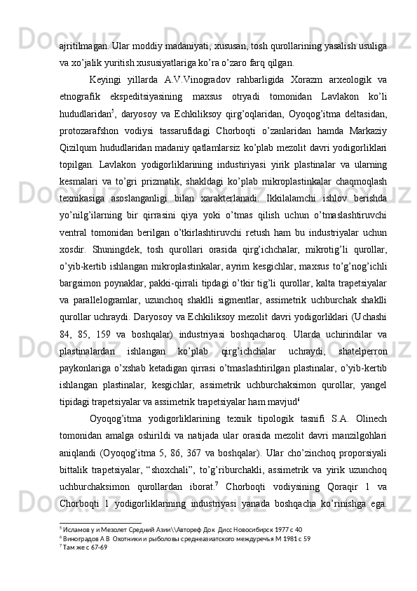 ajritilmagan. Ular moddiy madaniyati, xususan, tosh qurollarining yasalish usuliga
va xo’jalik yuritish xususiyatlariga ko’ra o’zaro farq qilgan.
Keyingi   yillarda   A.V.Vinogradov   rahbarligida   Xorazm   arxeologik   va
etnografik   ekspeditsiyasining   maxsus   otryadi   tomonidan   Lavlakon   ko’li
hududlaridan 5
,   daryosoy   va   Echkiliksoy   qirg’oqlaridan,   Oyoqog’itma   deltasidan,
protozarafshon   vodiysi   tassarufidagi   Chorboqti   o’zanlaridan   hamda   Markaziy
Qizilqum hududlaridan madaniy qatlamlarsiz ko’plab mezolit davri  yodigorliklari
topilgan.   Lavlakon   yodigorliklarining   industiriyasi   yirik   plastinalar   va   ularning
kesmalari   va   to’gri   prizmatik,   shakldagi   ko’plab   mikroplastinkalar   chaqmoqlash
texnikasiga   asoslanganligi   bilan   xarakterlanadi.   Ikkilalamchi   ishlov   berishda
yo’nilg’ilarning   bir   qirrasini   qiya   yoki   o’tmas   qilish   uchun   o’tmaslashtiruvchi
ventral   tomonidan   berilgan   o’tkirlashtiruvchi   retush   ham   bu   industriyalar   uchun
xosdir.   Shuningdek,   tosh   qurollari   orasida   qirg’ichchalar,   mikrotig’li   qurollar,
o’yib-kertib   ishlangan   mikroplastinkalar,   ayrim   kesgichlar,   maxsus   to’g’nog’ichli
bargsimon poynaklar, pakki-qirrali tipdagi o’tkir tig’li qurollar, kalta trapetsiyalar
va   parallelogramlar,   uzunchoq   shaklli   sigmentlar,   assimetrik   uchburchak   shaklli
qurollar uchraydi. Daryosoy va Echkiliksoy mezolit davri yodigorliklari (Uchashi
84,   85,   159   va   boshqalar)   industriyasi   boshqacharoq.   Ularda   uchirindilar   va
plastinalardan   ishlangan   ko’plab   qirg’ichchalar   uchraydi,   shatelperron
paykonlariga  o’xshab   ketadigan   qirrasi   o’tmaslashtirilgan   plastinalar,   o’yib-kertib
ishlangan   plastinalar,   kesgichlar,   assimetrik   uchburchaksimon   qurollar,   yangel
tipidagi trapetsiyalar va assimetrik trapetsiyalar ham mavjud 6
 
Oyoqog’itma   yodigorliklarining   texnik   tipologik   tasnifi   S.A.   Olinech
tomonidan   amalga   oshirildi   va   natijada   ular   orasida   mezolit   davri   manzilgohlari
aniqlandi   (Oyoqog’itma   5,   86,   367   va   boshqalar).   Ular   cho’zinchoq   proporsiyali
bittalik   trapetsiyalar,   “shoxchali”,   to’g’riburchakli,   assimetrik   va   yirik   uzunchoq
uchburchaksimon   qurollardan   iborat. 7
  Chorboqti   vodiysining   Qoraqir   1   va
Chorboqti   1   yodigorliklarining   industriyasi   yanada   boshqacha   ko’rinishga   ega.
5
  Исламов у и Мезолет Средний Азии\\Автореф Док  Дисс Новосибирск 1977 с 40 
6
  Виноградов А В  Охотники и рыболовы среднеазиатского междуречъя М 1981 с 59
7
  Там же с 67-69