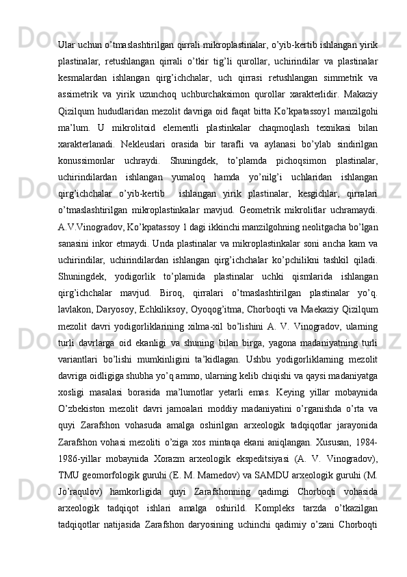 Ular uchun o’tmaslashtirilgan qirrali mikroplastinalar, o’yib-kertib ishlangan yirik
plastinalar,   retushlangan   qirrali   o’tkir   tig’li   qurollar,   uchirindilar   va   plastinalar
kesmalardan   ishlangan   qirg’ichchalar,   uch   qirrasi   retushlangan   simmetrik   va
assimetrik   va   yirik   uzunchoq   uchburchaksimon   qurollar   xarakterlidir.   Makaziy
Qizilqum  hududlaridan mezolit  davriga oid faqat  bitta Ko’kpatassoy1  manzilgohi
ma’lum.   U   mikrolitoid   elementli   plastinkalar   chaqmoqlash   texnikasi   bilan
xarakterlanadi.   Nekleuslari   orasida   bir   tarafli   va   aylanasi   bo’ylab   sindirilgan
konussimonlar   uchraydi.   Shuningdek,   to’plamda   pichoqsimon   plastinalar,
uchirindilardan   ishlangan   yumaloq   hamda   yo’nilg’i   uchlaridan   ishlangan
qirg’ichchalar   o’yib-kertib     ishlangan   yirik   plastinalar,   kesgichlar,   qirralari
o’tmaslashtirilgan   mikroplastinkalar   mavjud.   Geometrik   mikrolitlar   uchramaydi.
A.V.Vinogradov, Ko’kpatassoy 1 dagi ikkinchi manzilgohning neolitgacha bo’lgan
sanasini   inkor   etmaydi.   Unda   plastinalar   va  mikroplastinkalar   soni   ancha   kam   va
uchirindilar,   uchirindilardan   ishlangan   qirg’ichchalar   ko’pchilikni   tashkil   qiladi.
Shuningdek,   yodigorlik   to’plamida   plastinalar   uchki   qismlarida   ishlangan
qirg’ichchalar   mavjud.   Biroq,   qirralari   o’tmaslashtirilgan   plastinalar   yo’q.
lavlakon, Daryosoy, Echkiliksoy, Oyoqog’itma, Chorboqti va Maekaziy Qizilqum
mezolit   davri   yodigorliklarining   xilma-xil   bo’lishini   A.   V.   Vinogradov,   ularning
turli   davrlarga   oid   ekanligi   va   shuning   bilan   birga,   yagona   madaniyatning   turli
variantlari   bo’lishi   mumkinligini   ta’kidlagan.   Ushbu   yodigorliklarning   mezolit
davriga oidligiga shubha yo’q ammo, ularning kelib chiqishi va qaysi madaniyatga
xosligi   masalasi   borasida   ma’lumotlar   yetarli   emas.   Keying   yillar   mobaynida
O’zbekiston   mezolit   davri   jamoalari   moddiy   madaniyatini   o’rganishda   o’rta   va
quyi   Zarafshon   vohasuda   amalga   oshirilgan   arxeologik   tadqiqotlar   jarayonida
Zarafshon   vohasi   mezoliti   o’ziga   xos   mintaqa   ekani   aniqlangan.   Xususan,   1984-
1986-yillar   mobaynida   Xorazm   arxeologik   ekspeditsiyasi   (A.   V.   Vinogradov),
TMU geomorfologik guruhi (E. M. Mamedov) va SAMDU arxeologik guruhi (M.
Jo’raqulov)   hamkorligida   quyi   Zarafshonning   qadimgi   Chorboqti   vohasida
arxeologik   tadqiqot   ishlari   amalga   oshirild.   Kompleks   tarzda   o’tkazilgan
tadqiqotlar   natijasida   Zarafshon   daryosining   uchinchi   qadimiy   o’zani   Chorboqti 