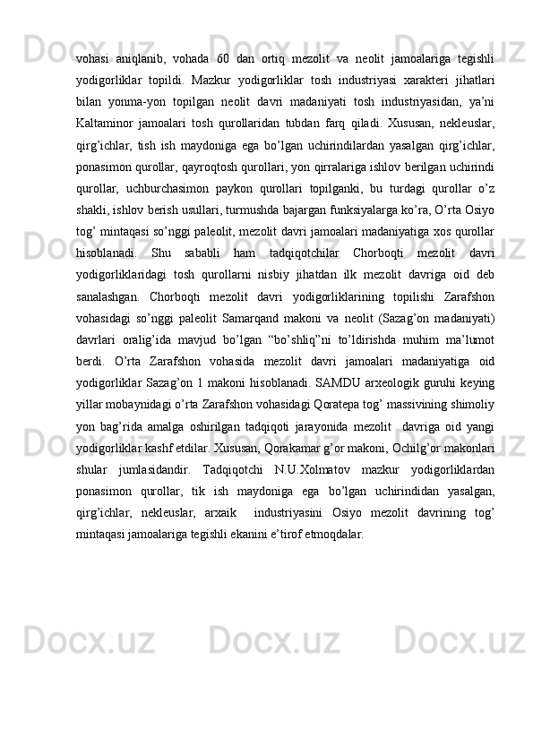 vohasi   aniqlanib,   vohada   60   dan   ortiq   mezolit   va   neolit   jamoalariga   tegishli
yodigorliklar   topildi.   Mazkur   yodigorliklar   tosh   industriyasi   xarakteri   jihatlari
bilan   yonma-yon   topilgan   neolit   davri   madaniyati   tosh   industriyasidan,   ya’ni
Kaltaminor   jamoalari   tosh   qurollaridan   tubdan   farq   qiladi.   Xususan,   nekleuslar,
qirg’ichlar,   tish   ish   maydoniga   ega   bo’lgan   uchirindilardan   yasalgan   qirg’ichlar,
ponasimon qurollar, qayroqtosh qurollari, yon qirralariga ishlov berilgan uchirindi
qurollar,   uchburchasimon   paykon   qurollari   topilganki,   bu   turdagi   qurollar   o’z
shakli, ishlov berish usullari, turmushda bajargan funksiyalarga ko’ra, O’rta Osiyo
tog’ mintaqasi so’nggi paleolit, mezolit davri jamoalari madaniyatiga xos qurollar
hisoblanadi.   Shu   sababli   ham   tadqiqotchilar   Chorboqti   mezolit   davri
yodigorliklaridagi   tosh   qurollarni   nisbiy   jihatdan   ilk   mezolit   davriga   oid   deb
sanalashgan.   Chorboqti   mezolit   davri   yodigorliklarining   topilishi   Zarafshon
vohasidagi   so’nggi   paleolit   Samarqand   makoni   va   neolit   (Sazag’on   madaniyati)
davrlari   oralig’ida   mavjud   bo’lgan   “bo’shliq”ni   to’ldirishda   muhim   ma’lumot
berdi.   O’rta   Zarafshon   vohasida   mezolit   davri   jamoalari   madaniyatiga   oid
yodigorliklar   Sazag’on   1  makoni   hisoblanadi.   SAMDU   arxeologik  guruhi   keying
yillar mobaynidagi o’rta Zarafshon vohasidagi Qoratepa tog’ massivining shimoliy
yon   bag’rida   amalga   oshirilgan   tadqiqoti   jarayonida   mezolit     davriga   oid   yangi
yodigorliklar kashf etdilar. Xususan, Qorakamar g’or makoni, Ochilg’or makonlari
shular   jumlasidandir.   Tadqiqotchi   N.U.Xolmatov   mazkur   yodigorliklardan
ponasimon   qurollar,   tik   ish   maydoniga   ega   bo’lgan   uchirindidan   yasalgan,
qirg’ichlar,   nekleuslar,   arxaik     industriyasini   Osiyo   mezolit   davrining   tog’
mintaqasi jamoalariga tegishli ekanini e’tirof etmoqdalar. 