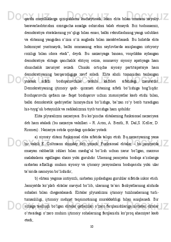 qarshi   moyilliklarga   qiziqishlarni   kuchaytiradi,   lekin   elita   bilan   ommani   xayoliy
baravarlashtirishni   oxirigacha   amalga   oshirishni   talab   etmaydi.   Biz   tushunamiz,
demokratiya stratalarning yo‘qligi bilan emas, balki rekrutlashning yangi uslublari
va   elitaning   yangidan   o‘zini   o‘zi   anglashi   bilan   xarakterlanadi.   Bu   holatda   elita
hokimiyat   yuritmaydi,   balki   ommaning   erkin   saylovlarda   aniqlangan   ixtiyoriy
roziligi   bilan   idora   etadi”,   deydi.   Bu   nazariyaga   binoan,   voqelikka   aylangan
demokratiya   elitaga   qanchalik   ehtiyoj   sezsa,   ommaviy   siyosiy   apatiyaga   ham
shunchalik   zaruriyat   sezadi.   Chunki   ortiqcha   siyosiy   partitsipatsiya   ham
demokratiyaning   barqarorligiga   xavf   soladi.   Elita   aholi   tomonidan   tanlangan
yuksak   sifatli   boshqaruvchilar   tarkibi   kafolati   sifatidagi   zaruratdir.
Demokratiyaning   ijtimoiy   qadr-   qimmati   elitaning   sifatli   bo‘lishiga   bog‘liqdir.
Boshqaruvchi   qatlam   na-   faqat   boshqaruv   uchun   xususiyatlar   kasb   etishi   bilan,
balki   demokratik   qadriyatlar   himoyachisi   bo‘lishga,   ba’zan   ro‘y   berib   turadigan
his-tuyg‘uli betayinlik va radikalizmni tiyib turishga ham qobildir.
Elita plyuralizmi nazariyasi. Bu ko‘pincha elitalarning funksional nazariyasi
deb   ham   ataladi   (bu   nazariya   vakillari   –   R.  Aron,  A.   Bentli,   R.   Dal,S.   Keller,   D.
Rismen) . Nazariya ostida quyidagi qoidalar yotadi:
a) siyosiy elitani funksional elita sifatida talqin etish. Bu nazariyaning yana
bir   vakili   E.   Goltmann   shunday   deb   yozadi:   Funksional   elitalar   –   bu   jamiyatda
muayan   rahbarlik   ishlari   bilan   mashg‘ul   bo‘lish   uchun   zarur   bo‘lgan,   maxsus
malakalarni   egallagan   shaxs   yoki   guruhdir.   Ularning   jamiyatni   boshqa   a’zolariga
nisbatan   afzalligi   muhim   siyosiy   va   ijtimoiy   jarayonlarni   boshqarishi   yoki   ular
ta’sirida namoyon bo‘lishidir;
b) elitani yagona imtiyozli, nisbatan jipslashgan guruhlar sifatida inkor etish.
Jamiyatda   ko‘plab   elitalar   mavjud   bo‘lib,   ularning   ta’siri   faoliyatlarning   alohida
sohalari   bilan   chegaralanadi.   Elitalar   plyuralizmi   ijtimoiy   tuzilmalarning   turli-
tumanliligi,   ijtimoiy   mehnat   taqsimotining   murakkabligi   bilan   aniqlanadi.   Bir
sohaga taalluqli bo‘lgan elitalar qatlamlari o‘zaro farqlanishlariga nisbatan elitalar
o‘rtasidagi   o‘zaro   muhim   ijtimoiy   sohalarning   farqlanishi   ko‘proq   ahamiyat   kasb
etadi;
10 