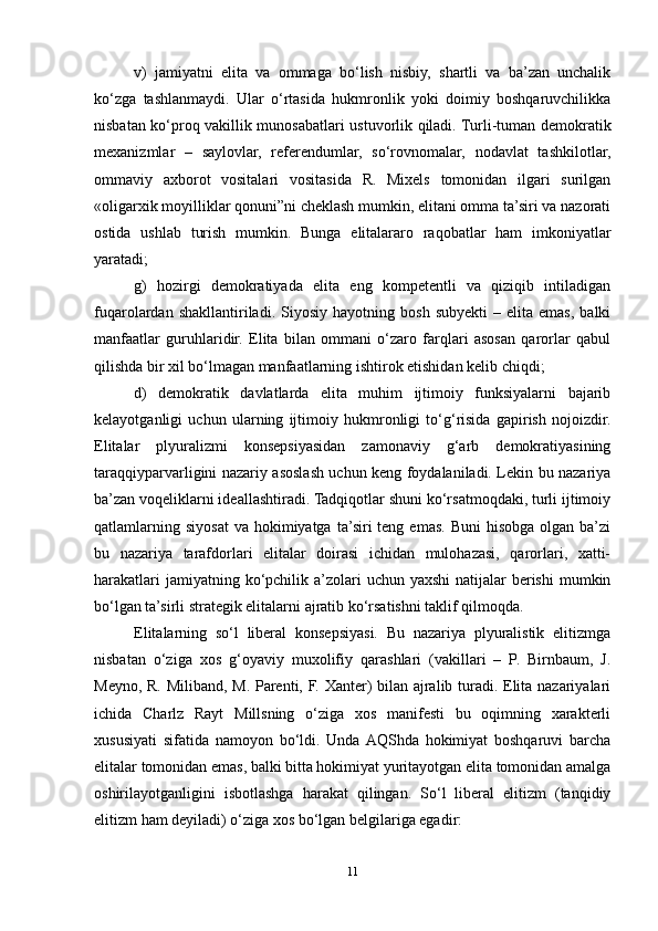 v)   jamiyatni   elita   va   ommaga   bo‘lish   nisbiy,   shartli   va   ba’zan   unchalik
ko‘zga   tashlanmaydi.   Ular   o‘rtasida   hukmronlik   yoki   doimiy   boshqaruvchilikka
nisbatan ko‘proq vakillik munosabatlari ustuvorlik qiladi. Turli-tuman demokratik
mexanizmlar   –   saylovlar,   referendumlar,   so‘rovnomalar,   nodavlat   tashkilotlar,
ommaviy   axborot   vositalari   vositasida   R.   Mixels   tomonidan   ilgari   surilgan
«oligarxik moyilliklar qonuni”ni cheklash mumkin, elitani omma ta’siri va nazorati
ostida   ushlab   turish   mumkin.   Bunga   elitalararo   raqobatlar   ham   imkoniyatlar
yaratadi;
g)   hozirgi   demokratiyada   elita   eng   kompetentli   va   qiziqib   intiladigan
fuqarolardan  shakllantiriladi.   Siyosiy   hayotning  bosh   subyekti   –   elita  emas,   balki
manfaatlar   guruhlaridir.   Elita   bilan   ommani   o‘zaro   farqlari   asosan   qarorlar   qabul
qilishda bir xil bo‘lmagan manfaatlarning ishtirok etishidan kelib chiqdi;
d)   demokratik   davlatlarda   elita   muhim   ijtimoiy   funksiyalarni   bajarib
kelayotganligi   uchun   ularning   ijtimoiy   hukmronligi   to‘g‘risida   gapirish   nojoizdir.
Elitalar   plyuralizmi   konsepsiyasidan   zamonaviy   g‘arb   demokratiyasining
taraqqiyparvarligini nazariy asoslash uchun keng foydalaniladi. Lekin bu nazariya
ba’zan voqeliklarni ideallashtiradi. Tadqiqotlar shuni ko‘rsatmoqdaki, turli ijtimoiy
qatlamlarning  siyosat  va  hokimiyatga  ta’siri  teng  emas.  Buni   hisobga  olgan ba’zi
bu   nazariya   tarafdorlari   elitalar   doirasi   ichidan   mulohazasi,   qarorlari,   xatti-
harakatlari  jamiyatning ko‘pchilik a’zolari  uchun yaxshi  natijalar  berishi  mumkin
bo‘lgan ta’sirli strategik elitalarni ajratib ko‘rsatishni taklif qilmoqda.
Elitalarning   so‘l   liberal   konsepsiyasi.   Bu   nazariya   plyuralistik   elitizmga
nisbatan   o‘ziga   xos   g‘oyaviy   muxolifiy   qarashlari   (vakillari   –   P.   Birnbaum,   J.
Meyno, R. Miliband, M. Parenti, F. Xanter) bilan ajralib turadi. Elita nazariyalari
ichida   Charlz   Rayt   Millsning   o‘ziga   xos   manifesti   bu   oqimning   xarakterli
xususiyati   sifatida   namoyon   bo‘ldi.   Unda  AQShda   hokimiyat   boshqaruvi   barcha
elitalar tomonidan emas, balki bitta hokimiyat yuritayotgan elita tomonidan amalga
oshirilayotganligini   isbotlashga   harakat   qilingan.   So‘l   liberal   elitizm   (tanqidiy
elitizm ham deyiladi) o‘ziga xos bo‘lgan belgilariga egadir:
11 