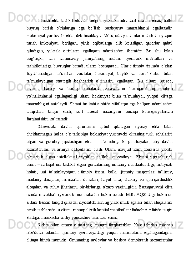 1.Bosh   elita   tashkil   etuvchi   belgi   –   yuksak   individual   sifatlar   emas,   balki
buyruq   berish   o‘rinlariga   ega   bo‘lish,   boshqaruv   mansablarini   egallashdir.
Hokimiyat yurituvchi elita, deb hisoblaydi Mills, oddiy odamlar muhitidan yuqori
turish   imkoniyati   berilgan,   yirik   oqibatlarga   olib   keladigan   qarorlar   qabul
qiladigan,   yuksak   o‘rinlarni   egallagan   odamlardan   iboratdir.   Bu   shu   bilan
bog‘liqki,   ular   zamonaviy   jamiyatning   muhim   iyerarxik   institutlari   va
tashkilotlariga   buyruqlar   beradi,   ularni   boshqaradi.   Ular   ijtimoiy   tizimda   o‘zlari
foydalanadigan   ta’sirchan   vositalar,   hokimiyat,   boylik   va   obro‘-e’tibor   bilan
ta’minlaydigan   strategik   boshqarish   o‘rinlarini   egallagan.   Bu   elitani   iqtisod,
siyosat,   harbiy   va   boshqa   sohalarda   vaziyatlarni   boshqarishning   muhim
yo‘nalishlarini   egallaganligi   ularni   hokimiyat   bilan   ta’minlaydi,   yuqori   elitaga
mansubligini aniqlaydi. Elitani bu kabi alohida sifatlarga ega bo‘lgan odamlardan
chiqishini   talqin   etish,   so‘l   liberal   nazariyani   boshqa   konsepsiyalardan
farqlanishini ko‘rsatadi;
2.B evosita   davlat   qarorlarini   qabul   qiladigan   siyosiy   elita   bilan
cheklanmagan   holda   o ’ z   tarkibiga   hokimiyat   yurituvchi   elitaning   turli   sohalarini
olgan   va   guruhiy   jipslashgan   elita   –   o ’ z   ichiga   korporatsiyalar,   oliy   davlat
xizmatchilari   va   armiya   ofitserlarini   oladi.   Ularni   mavjud   tizim   doirasida   yaxshi
o‘rnashib   olgan   intellektual   ziyolilar   qo‘llab-   quvvatlaydi.   Elitani   jipslashtirish
omili   –   nafaqat   uni   tashkil   etgan   guruhlarning   umumiy   manfaatdorligi,   imtiyozli
holati,   uni   ta’minlayotgan   ijtimoiy   tizim,   balki   ijtimoiy   maqomlar,   ta’limiy,
madaniy   darajalar,   manfaatlar   doiralari,   hayot   tarzi,   shaxsiy   va   qon-qardoshlik
aloqalari   va   ruhiy   jihatlarini   bir-birlariga   o‘zaro   yaqinligidir.   Boshqaruvchi   elita
ichida   murakkab   iyerarxik   munosabatlar   hukm   suradi.   Mills  AQShdagi   hukmron
elitani keskin tanqid qilsada, siyosatchilarning yirik mulk egalari bilan aloqalarini
ochib tashlasada, u elitani monopolistik kapital manfaatlar ifodachisi sifatida talqin
etadigan markscha sinfiy yondashuv tarafdori emas;
3.elita   bilan   omma   o‘rtasidagi   chuqur   farqlanishlar.   Xalq   ichidan   chiqqan
iste’dodli   odamlar   ijtimoiy   iyerarxiyadagi   yuqori   mansablarni   egallagandagina
elitaga   kirish   mumkin.   Ommaning   saylovlar   va   boshqa   demokratik   mexanizmlar
12 