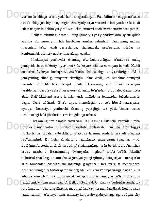 vositasida   elitaga   ta’siri   juda   ham   chegaralangan.   Pul,   bilimlar,   ongga   nisbatan
ishlab   chiqilgan   hiyla-nayranglar   (manipulyatsiya   mexanizmlari   yordamida   ta’sir
etishi natijasida hokimiyat yurituvchi elita ommani hech bir nazoratsiz boshqaradi;
4.elitani  rekrutlash  asosan  uning  ijtimoiy-siyosiy  qadriyatlarini  qabul   qilish
asosida   o‘z   xususiy   muhiti   hisobidan   amalga   oshiriladi.   Tanlovning   muhim
mezonlari   ta’sir   etish   resurslariga,   shuningdek,   professional   sifatlar   va
konformistik ijtimoiy nuqtayi nazarlarga egadir;
5.hokimiyat   yurituvchi   elitaning   o‘z   hukmronligini   ta’minlashi   uning
jamiyatda   bosh   hokimiyat   yurituvchi   funksiyasi   sifatida   namoyon   bo‘ladi.   Xuddi
ana   shu   funksiya   boshqaruv   vazifalarini   hal   etishga   bo‘ysundirilgan.   Mills
jamiyatning   elitarligi   muqarrar   ekanligini   inkor   etadi,   uni   demokratik   nuqtayi
nazardan   izchillik   bilan   tanqid   qiladi.   Elitalarning   so‘l   liberal   nazariyasi
tarafdorlari iqtisodiy elita bilan siyosiy elitaning to‘g‘ridan-to‘g‘ri aloqalarini inkor
etadi.   Ralf   Miliband   asosiy   ta’sirlar   yirik   mulkdorlar   tomonidan   belgilanmaydi,
degan   fikrni   bildiradi.   G‘arb   siyosatshunosligida   bu   so‘l   liberal   nazariyalar,
ayniqsa,   hokimiyat   yurituvchi   elitaning   yopiqligi,   uni   yirik   biznes   uchun
ochilmasligi kabi jihatlari keskin tanqidlarga uchradi.
Elitalarning   texnokratik   nazariyasi.   XX   asrning   ikkinchi   yarmida   ilmiy-
texnika   taraqqiyotining   mislsiz   ravishda   tezlashishi   fan   va   texnologiya
ijodkorlariga   nisbatan   subyektlarning   siyosiy   ta’sirini   sezilarli   darajada   o‘sishini
rag‘batlantirdi.   Bu   holat   elitalarning   texnokratik   nazariyasini   (vakillari   –   K.
Boulding, A. Berli, L. Eppli va boshq.) shakllanishiga turtki bo‘ldi. Bu yo‘nalishda
asosiy   manba   J.   Bernxemning   “Menejerlar   inqilobi”   kitobi   bo‘ldi.   Muallif
industrial  rivojlangan mamlakatda  jamiyat  yangi  ijtimoiy kategoriya – menejerlar
sinfi   tomonidan   boshqarilishi   lozimligi   g‘oyasini   ilgari   surdi,   u   menejerlarni
boshqaruvning oliy toifasi qatoriga kirgizdi. Bernxem konsepsiyasiga binoan, elita
sifatida   kompetentli   va   professional   boshqaruvchilar   namoyon   bo‘ladi.   Keyinroq
texnologik elitizm nazariyasi D. Bell, J. Gelbreyt, G. Kan va boshqalar asarlarida
rivojlantirildi. Ularning fikricha, industrialdan keyingi mamlakatlarda hokimiyatga
texnotuzilma – o‘z hayot tarzi, umumiy korporativ qadriyatlarga ega bo‘lgan, oliy
13 