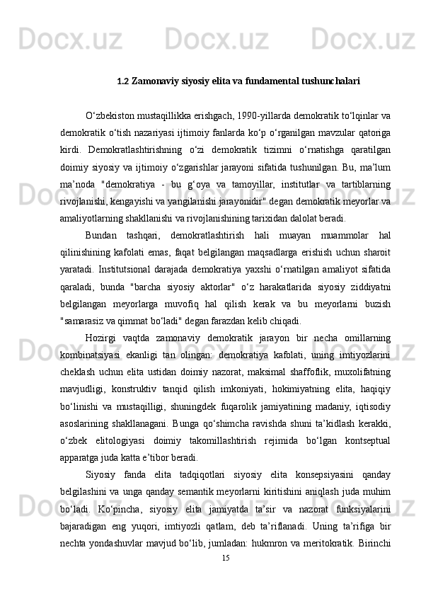 1.2 Zamonaviy siyosiy elita va fundamental tushunchalari
O‘zbekiston mustaqillikka erishgach, 1990-yillarda demokratik to‘lqinlar va
demokratik o‘tish nazariyasi ijtimoiy fanlarda ko‘p o‘rganilgan mavzular qatoriga
kirdi.   Demokratlashtirishning   o‘zi   demokratik   tizimni   o‘rnatishga   qaratilgan
doimiy siyosiy  va  ijtimoiy o‘zgarishlar  jarayoni  sifatida  tushunilgan.  Bu,  ma’lum
ma’noda   "demokratiya   -   bu   g‘oya   va   tamoyillar,   institutlar   va   tartiblarning
rivojlanishi, kengayishi va yangilanishi jarayonidir" degan demokratik meyorlar va
amaliyotlarning shakllanishi va rivojlanishining tarixidan dalolat beradi.
Bundan   tashqari,   demokratlashtirish   hali   muayan   muammolar   hal
qilinishining   kafolati   emas,   faqat   belgilangan   maqsadlarga   erishish   uchun   sharoit
yaratadi.   Institutsional   darajada   demokratiya   yaxshi   o‘rnatilgan   amaliyot   sifatida
qaraladi,   bunda   "barcha   siyosiy   aktorlar"   o‘z   harakatlarida   siyosiy   ziddiyatni
belgilangan   meyorlarga   muvofiq   hal   qilish   kerak   va   bu   meyorlarni   buzish
"samarasiz va qimmat bo‘ladi" degan farazdan kelib chiqadi.
Hozirgi   vaqtda   zamonaviy   demokratik   jarayon   bir   necha   omillarning
kombinatsiyasi   ekanligi   tan   olingan:   demokratiya   kafolati,   uning   imtiyozlarini
cheklash   uchun   elita   ustidan   doimiy   nazorat,   maksimal   shaffoflik,   muxolifatning
mavjudligi,   konstruktiv   tanqid   qilish   imkoniyati,   hokimiyatning   elita,   haqiqiy
bo‘linishi   va   mustaqilligi,   shuningdek   fuqarolik   jamiyatining   madaniy,   iqtisodiy
asoslarining   shakllanagani.   Bunga   qo‘shimcha   ravishda   shuni   ta’kidlash   kerakki,
o‘zbek   elitologiyasi   doimiy   takomillashtirish   rejimida   bo‘lgan   kontseptual
apparatga juda katta e’tibor beradi.
Siyosiy   fanda   elita   tadqiqotlari   siyosiy   elita   konsepsiyasini   qanday
belgilashini   va unga  qanday  semantik  meyorlarni   kiritishini   aniqlash  juda  muhim
bo‘ladi.   Ko‘pincha,   siyosiy   elita   jamiyatda   ta’sir   va   nazorat   funksiyalarini
bajaradigan   eng   yuqori,   imtiyozli   qatlam,   deb   ta’riflanadi.   Uning   ta’rifiga   bir
nechta yondashuvlar  mavjud bo‘lib, jumladan: hukmron va meritokratik. Birinchi
15 