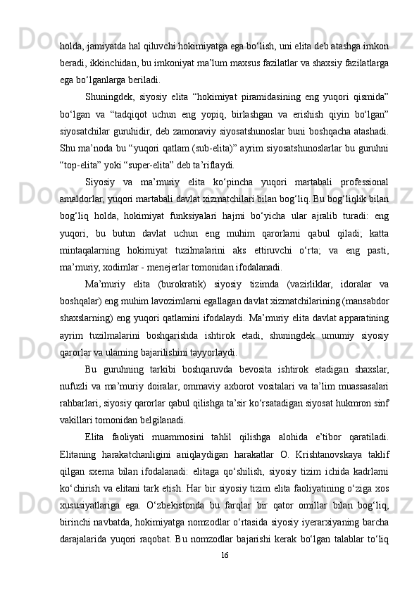 holda, jamiyatda hal qiluvchi hokimiyatga ega bo‘lish, uni elita deb atashga imkon
beradi, ikkinchidan, bu imkoniyat ma’lum maxsus fazilatlar va shaxsiy fazilatlarga
ega bo‘lganlarga beriladi.
Shuningdek,   siyosiy   elita   “hokimiyat   piramidasining   eng   yuqori   qismida”
bo‘lgan   va   “tadqiqot   uchun   eng   yopiq,   birlashgan   va   erishish   qiyin   bo‘lgan”
siyosatchilar  guruhidir, deb zamonaviy siyosatshunoslar  buni  boshqacha atashadi.
Shu ma’noda bu “yuqori qatlam (sub-elita)” ayrim siyosatshunoslarlar bu guruhni
“top-elita” yoki “super-elita” deb ta’riflaydi.
Siyosiy   va   ma’muriy   elita   ko‘pincha   yuqori   martabali   professional
amaldorlar, yuqori martabali davlat xizmatchilari bilan bog‘liq. Bu bog‘liqlik bilan
bog‘liq   holda,   hokimiyat   funksiyalari   hajmi   bo‘yicha   ular   ajralib   turadi:   eng
yuqori,   bu   butun   davlat   uchun   eng   muhim   qarorlarni   qabul   qiladi;   katta
mintaqalarning   hokimiyat   tuzilmalarini   aks   ettiruvchi   o‘rta;   va   eng   pasti,
ma’muriy, xodimlar - menejerlar tomonidan ifodalanadi.
Ma’muriy   elita   (burokratik)   siyosiy   tizimda   (vazirliklar,   idoralar   va
boshqalar) eng muhim lavozimlarni egallagan davlat xizmatchilarining (mansabdor
shaxslarning) eng yuqori qatlamini ifodalaydi. Ma’muriy elita davlat apparatining
ayrim   tuzilmalarini   boshqarishda   ishtirok   etadi,   shuningdek   umumiy   siyosiy
qarorlar va ularning bajarilishini tayyorlaydi.
Bu   guruhning   tarkibi   boshqaruvda   bevosita   ishtirok   etadigan   shaxslar,
nufuzli   va   ma’muriy   doiralar,   ommaviy   axborot   vositalari   va   ta’lim   muassasalari
rahbarlari, siyosiy qarorlar qabul qilishga ta’sir ko‘rsatadigan siyosat hukmron sinf
vakillari tomonidan belgilanadi.
Elita   faoliyati   muammosini   tahlil   qilishga   alohida   e’tibor   qaratiladi.
Elitaning   harakatchanligini   aniqlaydigan   harakatlar   O.   Krishtanovskaya   taklif
qilgan   sxema   bilan   ifodalanadi:   elitaga   qo‘shilish,   siyosiy   tizim   ichida   kadrlarni
ko‘chirish va elitani tark etish.   Har bir siyosiy tizim elita faoliyatining o‘ziga xos
xususiyatlariga   ega.   O‘zbekistonda   bu   farqlar   bir   qator   omillar   bilan   bog‘liq,
birinchi navbatda, hokimiyatga nomzodlar o‘rtasida siyosiy iyerarxiyaning barcha
darajalarida   yuqori   raqobat.   Bu   nomzodlar   bajarishi   kerak   bo‘lgan   talablar   to‘liq
16 