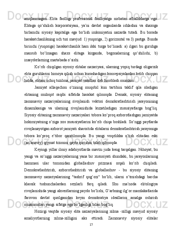 aniqlanmagan.   Elita   faolligi   professional   faolliyatga   nisbatan   afzalliklarga   ega.
Elitaga   qo‘shilish   korporatsiyani,   ya’ni   davlat   organlarida   ishlashni   va   shaxsga
birlamchi   siyosiy   kapitalga   ega   bo‘lish   imkoniyatini   nazarda   tutadi.   Bu   borada
harakatchanlikning uch turi mavjud: 1) yuqoriga, 2) gorizontal va 3) pastga. Bunda
birinchi   (yuqoriga)   harakatchanlik   ham   ikki   turga   bo‘linadi:   a)   ilgari   bu   guruhga
mansub   bo‘lmagan   shaxs   elitaga   kirganda,   begonalarning   qo‘shilishi;   b)
insayderlarning martabada o‘sishi.
Ko‘rib chiqilgan siyosiy elitalar nazariyasi, ularning yopiq turdagi oligarxik
elita guruhlarini himoya qilish uchun kurashadigan konsepsiyalardan kelib chiqqan
holda, elitani ochiq tuzilma, jamiyat vakillari deb hisoblash mumkin.
Jamiyat   allaqachon   o‘zining   muqobil   kun   tartibini   taklif   qila   oladigan
elitaning   muloqot   raqibi   sifatida   harakat   qilmoqda.   Demak,   siyosiy   elitaning
zamonaviy   nazariyalarining   rivojlanish   vektori   demokratlashtirish   jarayonining
dinamikasiga   va   ularning   rivojlanishida   kuzatiladigan   xususiyatlarga   bog‘liq.
Siyosiy elitaning zamonaviy nazariyalari tobora ko‘proq axborotlashgan jamiyatda
hokimiyatning o‘ziga xos xususiyatlarini ko‘rib chiqa boshladi. So‘nggi paytlarda
rivojlanayotgan axborot jamiyati sharoitida elitalarni demokratlashtirish jarayoniga
tobora   ko‘proq   e’tibor   qaratilmoqda.   Bu   yangi   voqelikka   o‘tish   elitadan   eski
(an’anaviy) qiymat tizimini qayta qurishni talab qilmoqda.
Keyingi  yillar  ilmiy adabiyotlarda mavzu juda keng  tarqalgan. Nihoyat,  bu
yangi   va   so‘nggi   nazariyalarning   yana   bir   xususiyati   shundaki,   bu   jarayonlarning
hammasi   ular   tomonidan   globallashuv   prizmasi   orqali   ko‘rib   chiqiladi.
Demokratlashtirish,   axborotlashtirish   va   globallashuv   -   bu   siyosiy   elitaning
zamonaviy   nazariyalarining   "tashrif   qog‘ozi"   bo‘lib,   ularni   o‘tmishdagi   barcha
klassik   tushunchalardan   sezilarli   farq   qiladi.   Shu   ma’noda   elitologiya
rivojlanishida yangi aksentlarning paydo bo‘lishi, G‘arbning ilg‘or mamlakatlarida
farovon   davlat   qurilganidan   keyin   demokratiya   ideallarini   amalga   oshirish
muammolari yangi sifatga ega bo‘lganligi bilan bog‘liq.
Hozirgi   vaqtda   siyosiy   elita   nazariyalarining   xilma   -xilligi   mavjud   siyosiy
amaliyotlarning   xilma-xilligini   aks   ettiradi.   Zamonaviy   siyosiy   elitalar
17 