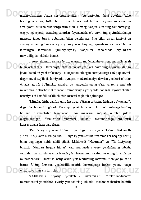 nazariyalarining   o‘ziga   xos   xususiyatlari   -   bu   vaziyatga   faqat   obyektiv   baho
berishgina   emas,   balki   birinchisiga   tobora   zid   bo‘lgan   siyosiy   nazariya   va
amaliyotni   sinxronlashtirishga   urinishdir.   Hozirgi   vaqtda   elitaning   zamonaviyligi
eng   yangi   siyosiy   texnologiyalardan   foydalanish,   o‘z   davrining   qiyinchiliklariga
munosib   javob   berish   qobiliyati   bilan   belgilanadi.   Shu   bilan   birga,   jamiyat   va
siyosiy   elitaning   hozirgi   siyosiy   jarayonlar   haqidagi   qarashlari   va   qarashlarida
kuzatilgan   tafovutlar   ijtimoiy-siyosiy   voqelikni   baholashda   plyuralizm
mavjudligidan dalolat beradi.
Siyosiy elitaning samaradorligi ularning modernizatsiyasining muvaffaqiyati
bilan   o‘lchanadi.   Darhaqiqat,   elita   zamonaviymi,   o‘z   davrining   qiyinchiliklariga
javob beradimi yoki an’anaviy - allaqachon eskirgan qadriyatlarga sodiq qoladimi,
degan savol tug‘iladi. Jamiyatda, ayniqsa, modernizatsiya davrida yetakchi o‘rinlar
elitaga   tegishli   bo‘lganligi   sababli,   bu   jarayonda   uning   o‘rni   va   rolini   aniqlash
muammosi dolzarbdir. Shu sababli zamonaviy siyosiy tadqiqotlarda siyosiy elitalar
nazariyasini batafsil ko‘rib chiqish zarurati saqlanib qolmoqda.
“Minglab kishi qanday qilib kresloga o‘tirgan bittagina kishiga bo‘ysunadi”,
degan   haqli   savol   tug‘iladi.   Darvoqe,   yetakchilik   va   hokimiyat   bir-biriga   bog‘liq
bo‘lgan   tushunchalar   hisoblanadi.   Bu   masalani   ko‘plab   olimlar   jiddiy
o‘rganishshgan.   Yetakchilik   fenomeni,   tabiatini   tushuntirishga   oid   turli
konsepsiyalar ham yaratilgan.
G‘arbda  siyosiy  yetakchilikni  o‘rganishga   florensiyalik  Nikkolo  Makiavelli
(1469-1527) katta hissa qo‘shdi.  U siyosiy yetakchilik muammosini haqiqiy borliq
bilan   bog‘lagan   holda   tahlil   qiladi.   Makiavelli   “Hukmdor”   va   “Tit   Liviyning
birinchi   dekadasi   haqida   fikrlar”   kabi   asarlarida   siyosiy   yetakchining   tabiati,
vazifalari va texnologiyasini tavsiflaydi. Hukmdorning axloqi va uning fuqarolarga
munosabatlarini   kuzatish   natijalarida   yetakchilikning   mazmun-mohiyatiga   baho
beradi.   Uning   fikricha,   yetakchilik   asosida   hokimiyatga   intilish   yotadi,   unga
erishish yo‘llari esa turlicha.
N.Makiavelli   siyosiy   yetakchilik   nazariyasini   “hukmdor-fuqaro”
munosabatini   yaratishda   siyosiy   yetakchining   tabiatini   mazkur   nisbatdan   keltirib
18 