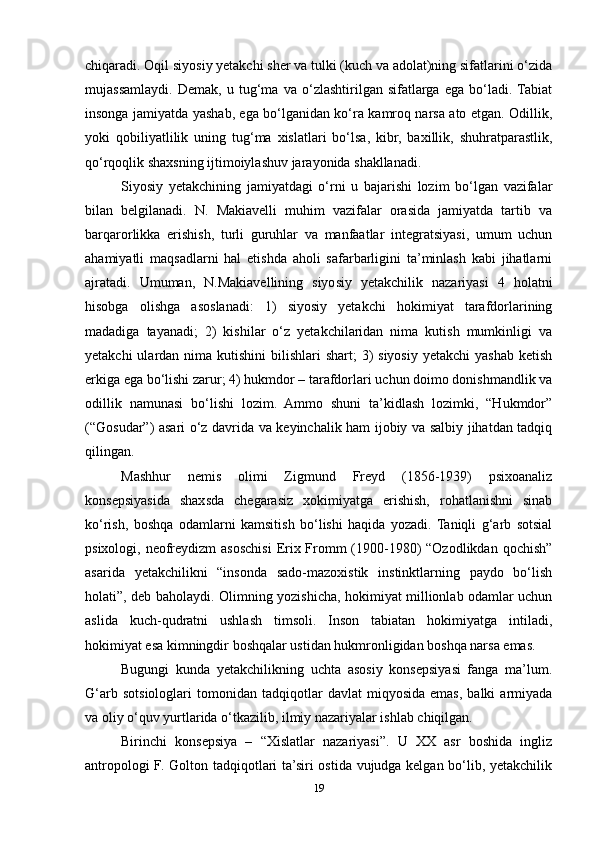 chiqaradi.  Oqil siyosiy yetakchi sher va tulki (kuch va adolat)ning sifatlarini o‘zida
mujassamlaydi.   Demak,   u   tug‘ma   va   o‘zlashtirilgan   sifatlarga   ega   bo‘ladi.  Tabiat
insonga jamiyatda yashab, ega bo‘lganidan ko‘ra kamroq narsa ato etgan. Odillik,
yoki   qobiliyatlilik   uning   tug‘ma   xislatlari   bo‘lsa,   kibr,   baxillik,   shuhratparastlik,
qo‘rqoqlik shaxsning ijtimoiylashuv jarayonida shakllanadi.
Siyosiy   yetakchining   jamiyatdagi   o‘rni   u   bajarishi   lozim   bo‘lgan   vazifalar
bilan   belgilanadi.   N.   Makiavelli   muhim   vazifalar   orasida   jamiyatda   tartib   va
barqarorlikka   erishish,   turli   guruhlar   va   manfaatlar   integratsiyasi,   umum   uchun
ahamiyatli   maqsadlarni   hal   etishda   aholi   safarbarligini   ta’minlash   kabi   jihatlarni
ajratadi.   Umuman,   N.Makiavellining   siyosiy   yetakchilik   nazariyasi   4   holatni
hisobga   olishga   asoslanadi:   1)   siyosiy   yetakchi   hokimiyat   tarafdorlarining
madadiga   tayanadi;   2)   kishilar   o‘z   yetakchilaridan   nima   kutish   mumkinligi   va
yetakchi  ulardan nima kutishini  bilishlari  shart;  3)  siyosiy yetakchi  yashab  ketish
erkiga ega bo‘lishi zarur; 4) hukmdor – tarafdorlari uchun doimo donishmandlik va
odillik   namunasi   bo‘lishi   lozim.   Ammo   shuni   ta’kidlash   lozimki,   “Hukmdor”
(“Gosudar”) asari o‘z davrida va keyinchalik ham ijobiy va salbiy jihatdan tadqiq
qilingan.
Mashhur   nemis   olimi   Zigmund   Freyd   (1856-1939)   psixoanaliz
konsepsiyasida   shaxsda   chegarasiz   xokimiyatga   erishish,   rohatlanishni   sinab
ko‘rish,   boshqa   odamlarni   kamsitish   bo‘lishi   haqida   yozadi.   Taniqli   g‘arb   sotsial
psixologi, neofreydizm  asoschisi  Erix Fromm  (1900-1980) “Ozodlikdan qochish”
asarida   yetakchilikni   “insonda   sado-mazoxistik   instinktlarning   paydo   bo‘lish
holati”, deb baholaydi.   Olimning yozishicha, hokimiyat millionlab odamlar uchun
aslida   kuch-qudratni   ushlash   timsoli.   Inson   tabiatan   hokimiyatga   intiladi,
hokimiyat esa kimningdir boshqalar ustidan hukmronligidan boshqa narsa emas.
Bugungi   kunda   yetakchilikning   uchta   asosiy   konsepsiyasi   fanga   ma’lum.
G‘arb   sotsiologlari   tomonidan   tadqiqotlar   davlat   miqyosida   emas,   balki   armiyada
va oliy o‘quv yurtlarida o‘tkazilib, ilmiy nazariyalar ishlab chiqilgan.
Birinchi   konsepsiya   –   “Xislatlar   nazariyasi”.   U   XX   asr   boshida   ingliz
antropologi F. Golton tadqiqotlari ta’siri ostida vujudga kelgan bo‘lib, yetakchilik
19 