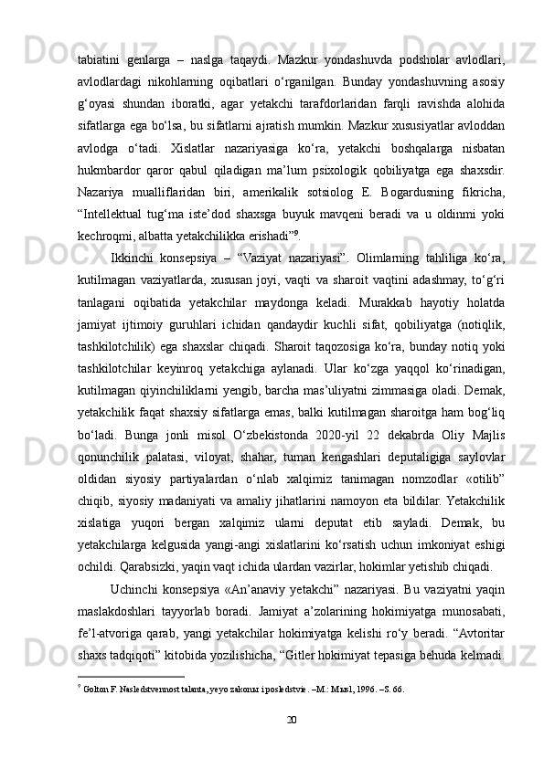 tabiatini   genlarga   –   naslga   taqaydi.   Mazkur   yondashuvda   podsholar   avlodlari,
avlodlardagi   nikohlarning   oqibatlari   o‘rganilgan.   Bunday   yondashuvning   asosiy
g‘oyasi   shundan   iboratki,   agar   yetakchi   tarafdorlaridan   farqli   ravishda   alohida
sifatlarga ega bo‘lsa, bu sifatlarni ajratish mumkin. Mazkur xususiyatlar avloddan
avlodga   o‘tadi.   Xislatlar   nazariyasiga   ko‘ra,   yetakchi   boshqalarga   nisbatan
hukmbardor   qaror   qabul   qiladigan   ma’lum   psixologik   qobiliyatga   ega   shaxsdir.
Nazariya   mualliflaridan   biri,   amerikalik   sotsiolog   E.   Bogardusning   fikricha,
“Intellektual   tug‘ma   iste’dod   shaxsga   buyuk   mavqeni   beradi   va   u   oldinmi   yoki
kechroqmi, albatta yetakchilikka erishadi” 9
.
Ikkinchi   konsepsiya   –   “Vaziyat   nazariyasi”.   Olimlarning   tahliliga   ko‘ra,
kutilmagan   vaziyatlarda,   xususan   joyi,   vaqti   va   sharoit   vaqtini   adashmay,   to‘g‘ri
tanlagani   oqibatida   yetakchilar   maydonga   keladi.   Murakkab   hayotiy   holatda
jamiyat   ijtimoiy   guruhlari   ichidan   qandaydir   kuchli   sifat,   qobiliyatga   (notiqlik,
tashkilotchilik)  ega  shaxslar  chiqadi.   Sharoit   taqozosiga  ko‘ra,  bunday  notiq  yoki
tashkilotchilar   keyinroq   yetakchiga   aylanadi.   Ular   ko‘zga   yaqqol   ko‘rinadigan,
kutilmagan qiyinchiliklarni yengib, barcha mas’uliyatni zimmasiga oladi. Demak,
yetakchilik faqat   shaxsiy  sifatlarga  emas,  balki  kutilmagan  sharoitga ham   bog‘liq
bo‘ladi.   Bunga   jonli   misol   O‘zbekistonda   2020-yil   22   dekabrda   Oliy   Majlis
qonunchilik   palatasi,   viloyat,   shahar,   tuman   kengashlari   deputaligiga   saylovlar
oldidan   siyosiy   partiyalardan   o‘nlab   xalqimiz   tanimagan   nomzodlar   «otilib”
chiqib,   siyosiy   madaniyati   va   amaliy   jihatlarini   namoyon   eta   bildilar.  Yetakchilik
xislatiga   yuqori   bergan   xalqimiz   ularni   deputat   etib   sayladi.   Demak,   bu
yetakchilarga   kelgusida   yangi-angi   xislatlarini   ko‘rsatish   uchun   imkoniyat   eshigi
ochildi. Qarabsizki, yaqin vaqt ichida ulardan vazirlar, hokimlar yetishib chiqadi.
Uchinchi   konsepsiya   «An’anaviy   yetakchi”   nazariyasi.   Bu   vaziyatni   yaqin
maslakdoshlari   tayyorlab   boradi.   Jamiyat   a’zolarining   hokimiyatga   munosabati,
fe’l-atvoriga   qarab,   yangi   yetakchilar   hokimiyatga   kelishi   ro‘y   beradi.   “Avtoritar
shaxs tadqiqoti” kitobida yozilishicha, “Gitler hokimiyat tepasiga behuda kelmadi.
9
  Golton F. Nasledstvennost talanta, yeyo zakon ы  i posledstvie. –M.: M ы sl, 1996. –S. 66.  
20 