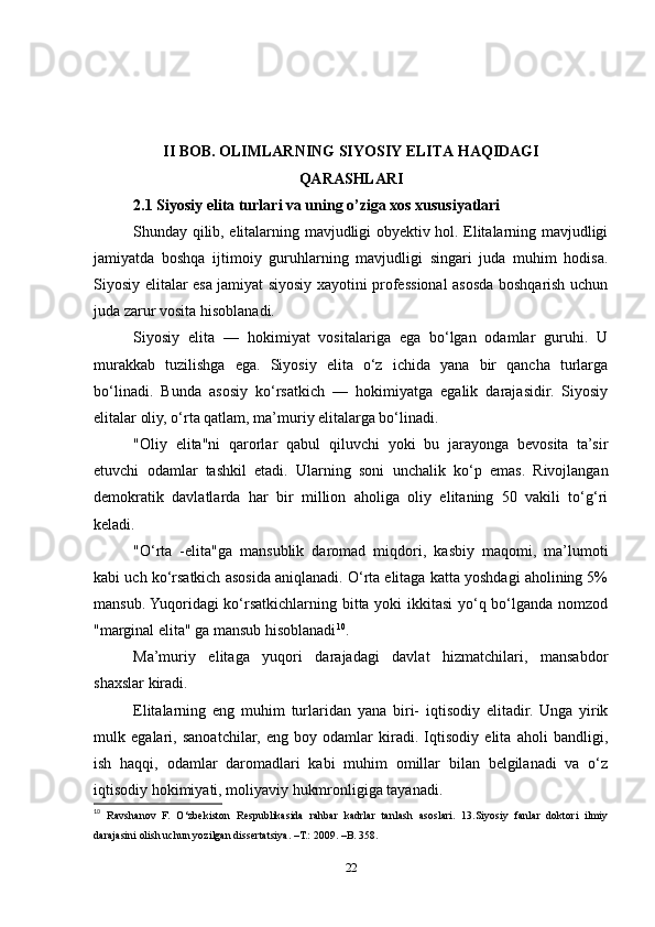 II BOB. OLIMLARNING SIYOSIY ELITA HAQIDAGI 
QARASHLARI
2.1 Siyosiy elita turlari va uning o’ziga xos xususiyatlari
Shunday qilib, elitalarning mavjudligi obyektiv hol. Elitalarning mavjudligi
jamiyatda   boshqa   ijtimoiy   guruhlarning   mavjudligi   singari   juda   muhim   hodisa.
Siyosiy elitalar esa jamiyat siyosiy xayotini professional asosda boshqarish uchun
juda zarur vosita hisoblanadi.
Siyosiy   elita   —   hokimiyat   vositalariga   ega   bo‘lgan   odamlar   guruhi.   U
murakkab   tuzilishga   ega.   Siyosiy   elita   o‘z   ichida   yana   bir   qancha   turlarga
bo‘linadi.   Bunda   asosiy   ko‘rsatkich   —   hokimiyatga   egalik   darajasidir.   Siyosiy
elitalar oliy, o‘rta qatlam, ma’muriy elitalarga bo‘linadi.
"Oliy   elita"ni   qarorlar   qabul   qiluvchi   yoki   bu   jarayonga   bevosita   ta’sir
etuvchi   odamlar   tashkil   etadi.   Ularning   soni   unchalik   ko‘p   emas.   Rivojlangan
demokratik   davlatlarda   har   bir   million   aholiga   oliy   elitaning   50   vakili   to‘g‘ri
keladi.
"O‘rta   -elita"ga   mansublik   daromad   miqdori,   kasbiy   maqomi,   ma’lumoti
kabi uch ko‘rsatkich asosida aniqlanadi. O‘rta elitaga katta yoshdagi aholining 5%
mansub. Yuqoridagi  ko‘rsatkichlarning bitta yoki ikkitasi yo‘q bo‘lganda nomzod
"marginal elita" ga mansub hisoblanadi 10
.
Ma’muriy   elitaga   yuqori   darajadagi   davlat   hizmatchilari,   mansabdor
shaxslar kiradi.
Elitalarning   eng   muhim   turlaridan   yana   biri-   iqtisodiy   elitadir.   Unga   yirik
mulk   egalari,   sanoatchilar,   eng   boy   odamlar   kiradi.   Iqtisodiy   elita   aholi   bandligi,
ish   haqqi,   odamlar   daromadlari   kabi   muhim   omillar   bilan   belgilanadi   va   o‘z
iqtisodiy hokimiyati, moliyaviy hukmronligiga tayanadi.
10
  Ravshanov   F.   O‘zbekiston   Respublikasida   rahbar   kadrlar   tanlash   asoslari.   13.Siyosiy   fanlar   doktori   ilmiy
darajasini olish uchun yozilgan dissertatsiya. –T.: 2009. –B. 358.
22 