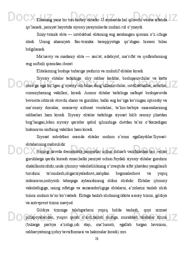 Elitaning yana bir turi harbiy elitadir. U siyosatda hal qiluvchi vosita sifatida
qo‘lanadi, jamiyat hayotida siyosiy jarayonlarda muhim rol o‘ynaydi.
Ilmiy-texnik elita — intelektual elitaning eng saralangan qismini o‘z ichiga
oladi.   Uning   ahamiyati   fan-texnika   taraqqiyotiga   qo‘shgan   hissasi   bilan
belgilanadi.
Ma’naviy   va   madaniy   elita   —   san’at,   adabiyot,   ma’rifat   va   ijodkorlarning
eng nufuzli qismidan iborat.
Elitalarning boshqa turlariga yashirin va muholif elitalar kiradi.
Siyosiy   elitalar   tarkibiga:   oliy   rahbar   kadrlar,   boshqaruvchilar   va   katta
obro‘ga ega bo‘lgan g‘oyaviy ish bilan shug‘ullanuvchilar, intellektuallar, artistlar,
ruxoniylarning   vakillari,   kiradi.   Ammo   elitalar   tarkibiga   nafaqat   boshqaruvda
bevosita ishtirok etuvchi shaxs va guruhlar, balki eng ko‘zga ko‘ringan iqtisodiy va
ma’muriy   doiralar,   ommaviy   axborat   vositalari,   ta’lim-tarbiya   muassalarining
rahbarlari   ham   kiradi.   Siyosiy   elitalar   tarkibiga   siyosat   bilib   rasmiy   jihatdan
bog‘langan,lekin   siyosiy   qarorlar   qabul   qilinishiga   chetdan   ta’sir   o‘tkazadigan
hukumron sinfning vakillari ham kiradi.
Siyosat   subektlari   orasida   elitalar   muhim   o‘rinni   egallaydilar.Siyosat-
elitalarining mahsulidir.
Hozirgi davrda demokratik jamiyatlar uchun dolzarb vazifalardan biri –elitar
guruhlarga qarshi kurash emas,balki jamiyat uchun foydali siyosiy elitalar guruhini
shakillantirishdir,unda ijtimoiy vakolatlilikning o‘zvaqtida sifat jihatdan yangilanib
turishini   ta’minlash,oligarxiyalashuvi,xalqdan   begonalashuvi   va   yopiq
xukumron,imtiyozli   tabaqaga   aylanishining   oldini   olishdir.   Elitalar   ijtimoiy
vakolatligiga,   uning   sifatiga   va   samaradorligiga   elitalarni,   a’zolarini   tanlab   olish
tizimi muhim ta’sir ko‘rsatadi. Elitaga tanlab olishning ikkita asosiy tizimi, gildiya
va antreprent tizimi mavjud.
Gildiya   tizimiga   talabgorlarni   yopiq   holda   tanlash,   quyi   xizmat
pillapoyalaridan,   yuqori   qarab   o‘sish,tanlab   olishga,   murakkab   talabalar   tizimi
(bularga   partiya   a’zoligi,ish   staji,   ma’lumoti,   egallab   turgan   lavozimi,
rahbariyatning ijobiy tavsifnomasi va hakozalar kiradi) xos.
23 