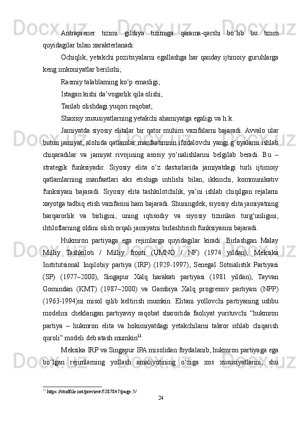 Antraprener   tizimi   gildiya   tizimiga   qarama-qarshi   bo‘lib   bu   tizim
quyidagilar bilan xarakterlanadi:
Ochiqlik, yetakchi  pozitsiyalarni egallashga har qanday ijtimoiy guruhlarga
keng imkoniyatlar berilishi;
Rasmiy talablarning ko‘p emasligi;
Istagan kishi da’vogarlik qila olishi;
Tanlab olishdagi yuqori raqobat;
Shaxsiy xususiyatlarning yetakchi ahamiyatga egaligi va h.k.
Jamiyatda siyosiy elitalar bir qator muhim vazifalarni bajaradi. Avvalo ular
butun jamiyat, alohida qatlamlar manfaatimnin ifodalovchi yangi g‘oyalarni ishlab
chiqaradilar   va   jamiyat   rivojining   asosiy   yo‘nalishlarini   belgilab   beradi.   Bu   –
strategik   funksiyadir.   Siyosiy   elita   o‘z   dasturlarida   jamiyatdagi   turli   ijtimoiy
qatlamlarning   manfaatlari   aks   etishiga   intilishi   bilan,   ikkinchi,   kommunikativ
funksiyani   bajaradi.   Siyosiy   elita   tashkilotchilik,   ya’ni   ishlab   chiqilgan   rejalarni
xayotga tadbiq etish vazifasini ham bajaradi. Shuningdek, siyosiy elita jamiyatning
barqarorlik   va   birligini,   uning   iqtisodiy   va   siyosiy   tizimlari   turg‘unligini,
ihtiloflarning oldini olish orqali jamiyatni birlashtirish funksiyasini bajaradi.
Hukmron   partiyaga   ega   rejimlarga   quyidagilar   kiradi:   Birlashgan   Malay
Milliy   Tashkiloti   /   Milliy   fronti   (UMNO   /   NF)   (1974   yildan),   Meksika
Institutsional   Inqilobiy   partiya   (IRP)   (1929-1997),   Senegal   Sotsialistik   Partiyasi
(SP)   (1977–2000),   Singapur   Xalq   harakati   partiyasi   (1981   yildan),   Tayvan
Gomindan   (KMT)   (1987–2000)   va   Gambiya   Xalq   progressiv   partiyasi   (NPP)
(1963-1994)ni   misol   qilib   keltirish   mumkin.   Elitani   yollovchi   partiyaning   ushbu
modelini   cheklangan   partiyaviy   raqobat   sharoitida   faoliyat   yurituvchi   “hukmron
partiya   –   hukmron   elita   va   hokimiyatdagi   yetakchilarni   takror   ishlab   chiqarish
quroli” modeli deb atash mumkin 11
.
Meksika IRP va Singapur IPA misolidan foydalanib, hukmron partiyaga ega
bo‘lgan   rejimlarning   yollash   amaliyotining   o‘ziga   xos   xususiyatlarini,   shu
11
 https://studfile.net/preview/5287847/page:5/
24 